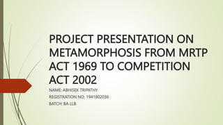 PROJECT PRESENTATION ON
METAMORPHOSIS FROM MRTP
ACT 1969 TO COMPETITION
ACT 2002
NAME: ABHISEK TRIPATHY
REGISTRATION NO: 1941802036
BATCH: BA LLB
 