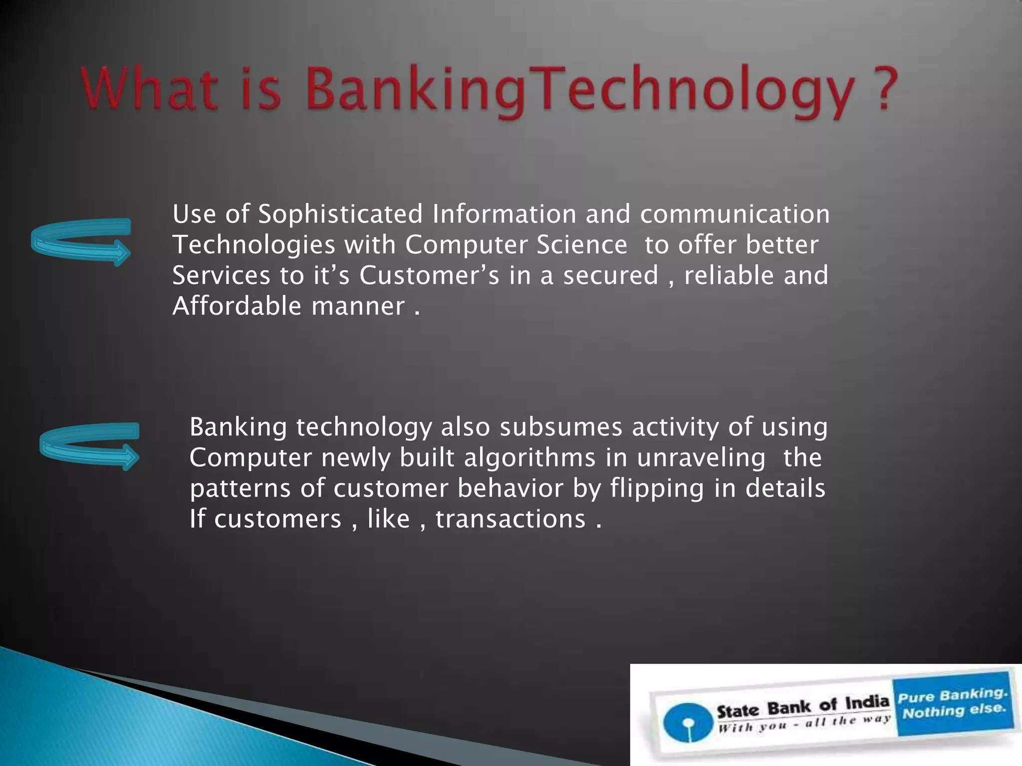  What is BankingTechnology ?Use of Sophisticated Information and communication   Technologies with Computer Science  to offer better Services to it’s Customer’s in a secured , reliable andAffordable manner .Banking technology also subsumes activity of using Computer newly built algorithms in unraveling  the patterns of customer behavior by flipping in detailsIf customers , like , transactions .