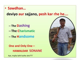 Sawdhan… deviyoaursajjano,peshkarrhe he…. The Dashing The Charismatic TheHandsome One and Only One –  	HAWALDAR  SONANE Aye, majhalathikutheahe???  