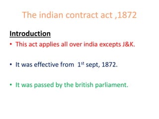 The indian contract act ,1872
Introduction
• This act applies all over india excepts J&K.
• It was effective from 1st sept, 1872.

• It was passed by the british parliament.

 
