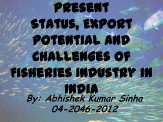 Present
Status, Export
potential and
Challenges of
Fisheries Industry in
India
By: Abhishek Kumar Sinha
04-2046-2012
 