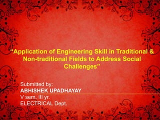 “Application of Engineering Skill in Traditional & 
Non-traditional Fields to Address Social 
Challenges” 
Submitted by: 
ABHISHEK UPADHAYAY 
V sem. III yr. 
ELECTRICAL Dept. 
 