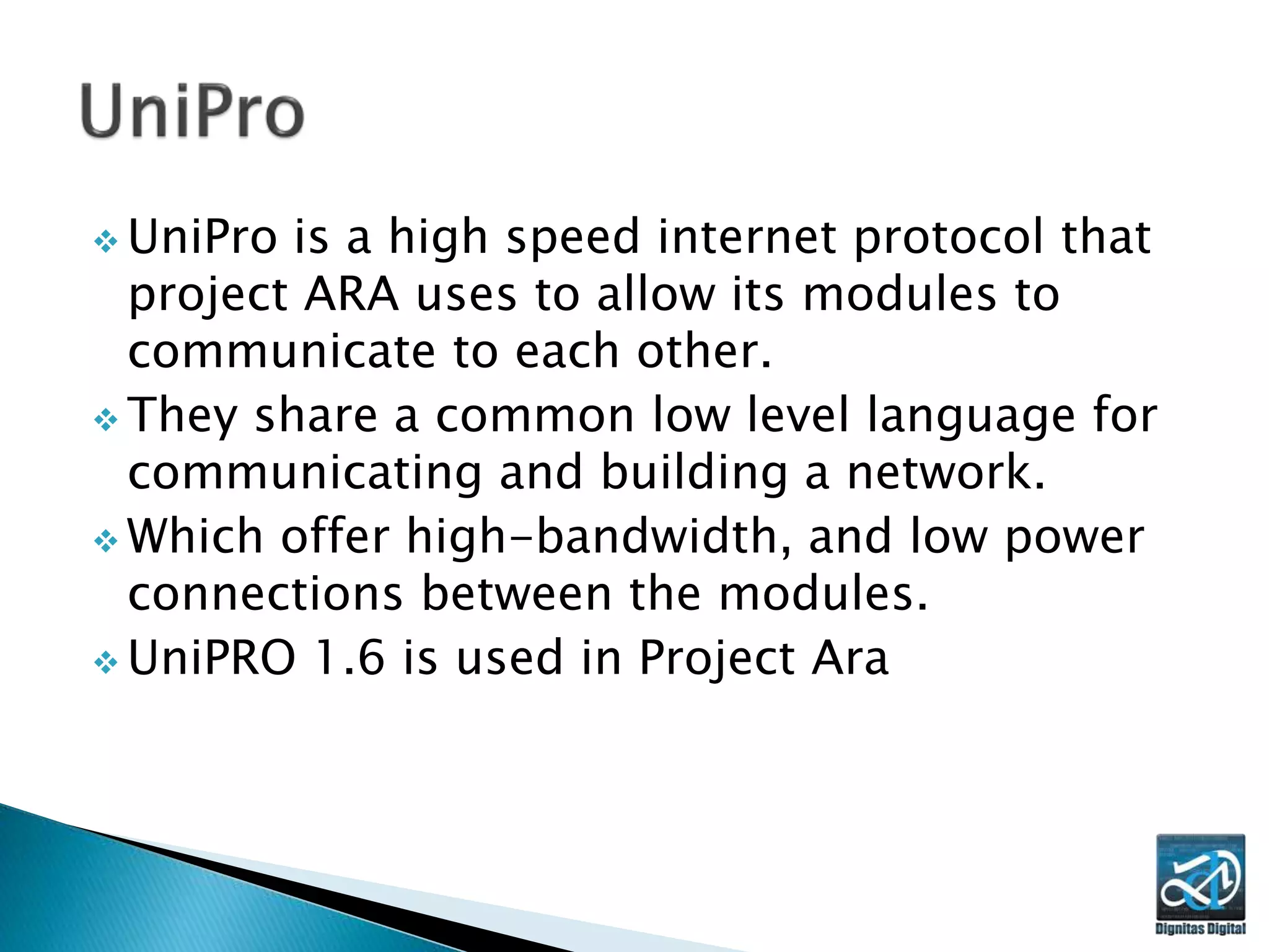  UniPro is a high speed internet protocol that
project ARA uses to allow its modules to
communicate to each other.
 They share a common low level language for
communicating and building a network.
 Which offer high-bandwidth, and low power
connections between the modules.
 UniPRO 1.6 is used in Project Ara
 