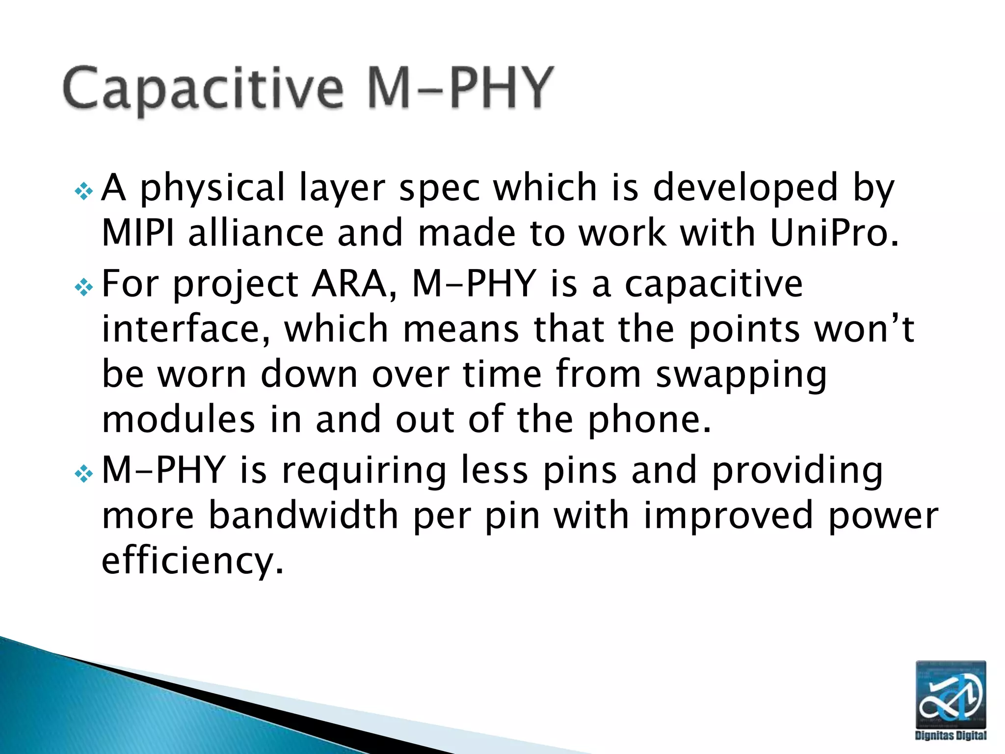 A physical layer spec which is developed by
MIPI alliance and made to work with UniPro.
 For project ARA, M-PHY is a capacitive
interface, which means that the points won’t
be worn down over time from swapping
modules in and out of the phone.
 M-PHY is requiring less pins and providing
more bandwidth per pin with improved power
efficiency.
 