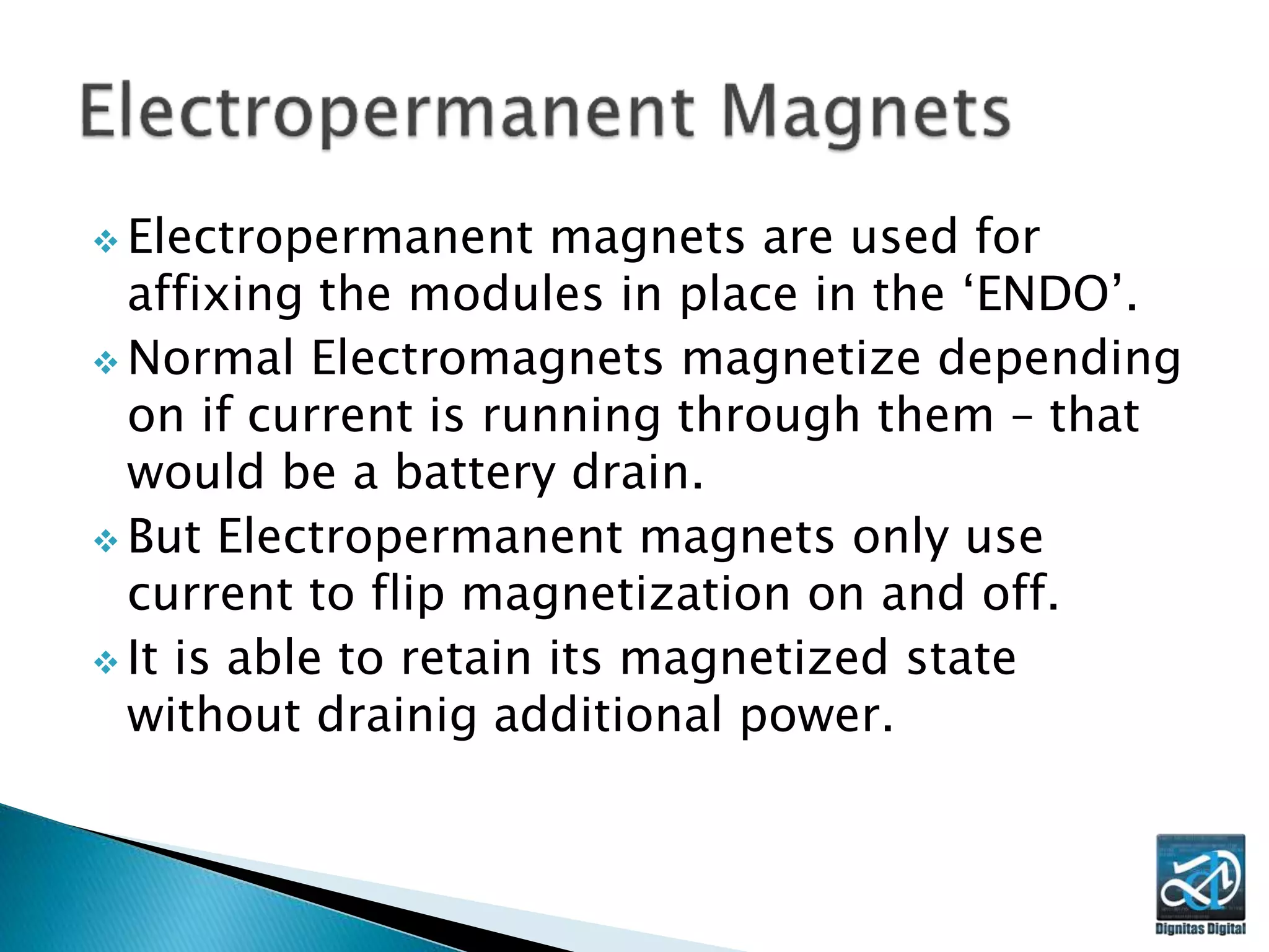  Electropermanent magnets are used for
affixing the modules in place in the ‘ENDO’.
 Normal Electromagnets magnetize depending
on if current is running through them – that
would be a battery drain.
 But Electropermanent magnets only use
current to flip magnetization on and off.
 It is able to retain its magnetized state
without drainig additional power.
 