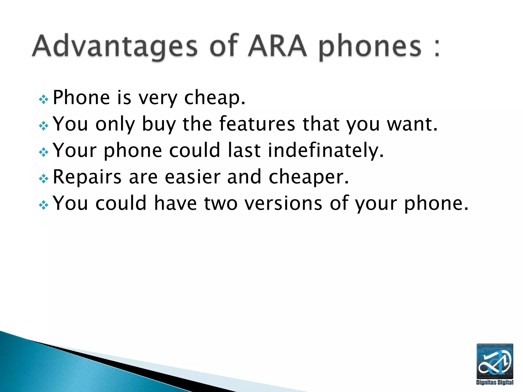  Phone is very cheap.
 You only buy the features that you want.
 Your phone could last indefinately.
 Repairs are easier and cheaper.
 You could have two versions of your phone.
 