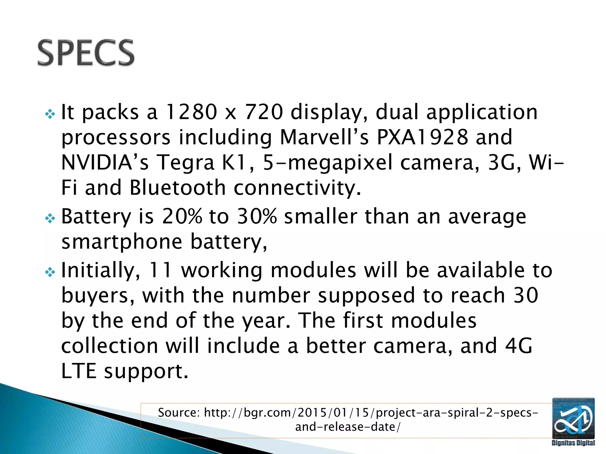  It packs a 1280 x 720 display, dual application
processors including Marvell’s PXA1928 and
NVIDIA’s Tegra K1, 5-megapixel camera, 3G, Wi-
Fi and Bluetooth connectivity.
 Battery is 20% to 30% smaller than an average
smartphone battery,
 Initially, 11 working modules will be available to
buyers, with the number supposed to reach 30
by the end of the year. The first modules
collection will include a better camera, and 4G
LTE support.
Source: http://bgr.com/2015/01/15/project-ara-spiral-2-specs-
and-release-date/
 