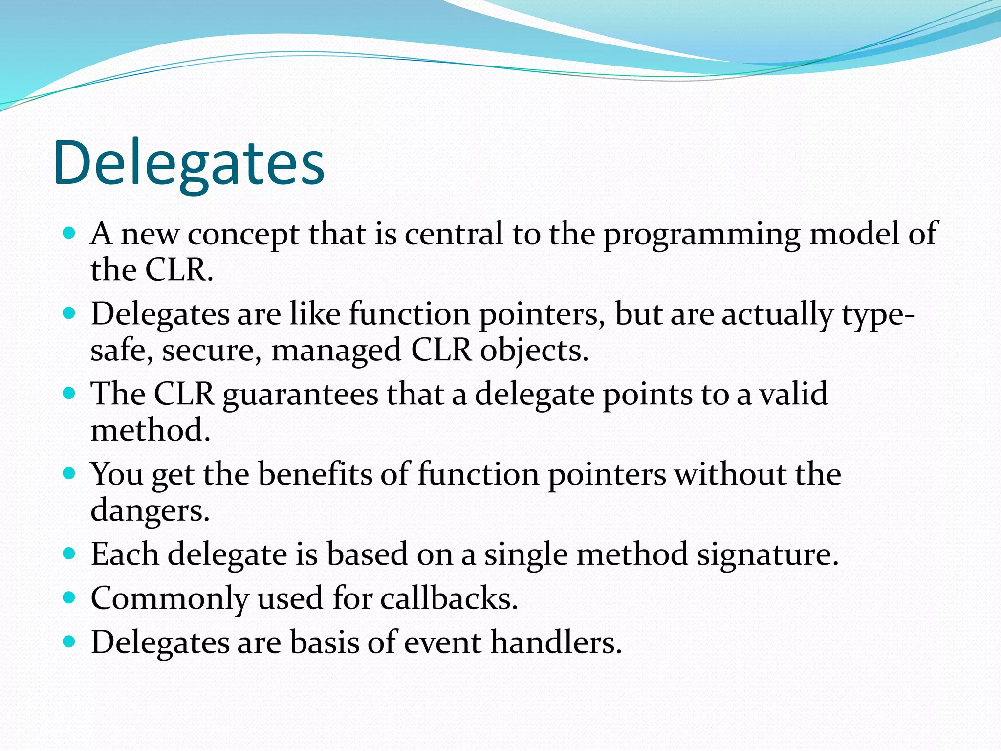 Delegates
 A new concept that is central to the programming model of
the CLR.
 Delegates are like function pointers, but are actually type-
safe, secure, managed CLR objects.
 The CLR guarantees that a delegate points to a valid
method.
 You get the benefits of function pointers without the
dangers.
 Each delegate is based on a single method signature.
 Commonly used for callbacks.
 Delegates are basis of event handlers.
 