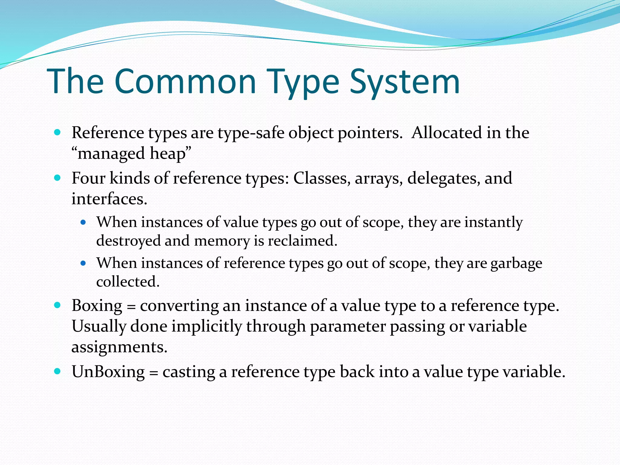 The Common Type System
 Reference types are type-safe object pointers. Allocated in the
“managed heap”
 Four kinds of reference types: Classes, arrays, delegates, and
interfaces.
 When instances of value types go out of scope, they are instantly
destroyed and memory is reclaimed.
 When instances of reference types go out of scope, they are garbage
collected.
 Boxing = converting an instance of a value type to a reference type.
Usually done implicitly through parameter passing or variable
assignments.
 UnBoxing = casting a reference type back into a value type variable.
 