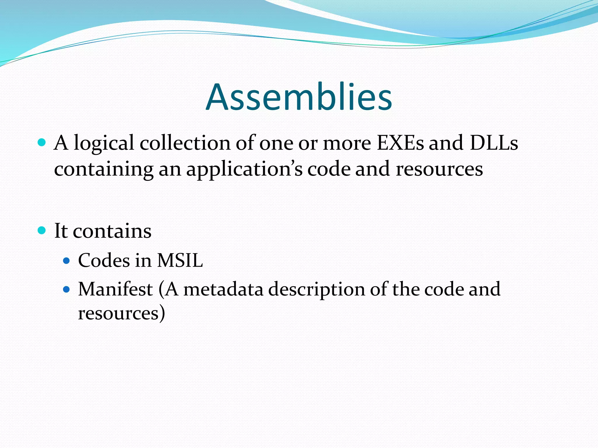 Assemblies
 A logical collection of one or more EXEs and DLLs
containing an application’s code and resources
 It contains
 Codes in MSIL
 Manifest (A metadata description of the code and
resources)
 