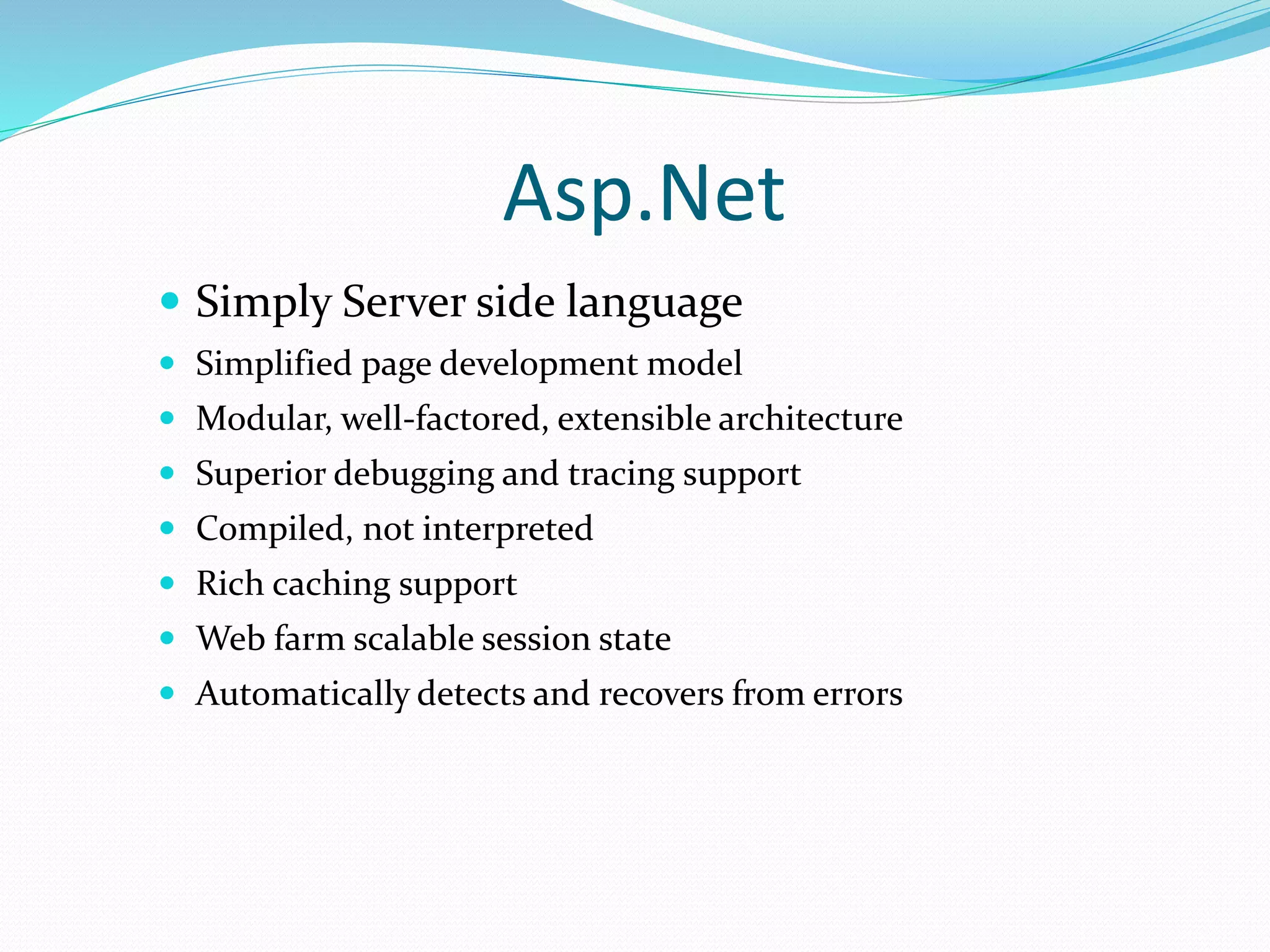 Asp.Net
 Simply Server side language
 Simplified page development model
 Modular, well-factored, extensible architecture
 Superior debugging and tracing support
 Compiled, not interpreted
 Rich caching support
 Web farm scalable session state
 Automatically detects and recovers from errors
 