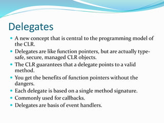 Delegates
 A new concept that is central to the programming model of
the CLR.
 Delegates are like function pointers, but are actually type-
safe, secure, managed CLR objects.
 The CLR guarantees that a delegate points to a valid
method.
 You get the benefits of function pointers without the
dangers.
 Each delegate is based on a single method signature.
 Commonly used for callbacks.
 Delegates are basis of event handlers.
 