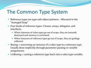 The Common Type System
 Reference types are type-safe object pointers. Allocated in the
“managed heap”
 Four kinds of reference types: Classes, arrays, delegates, and
interfaces.
 When instances of value types go out of scope, they are instantly
destroyed and memory is reclaimed.
 When instances of reference types go out of scope, they are garbage
collected.
 Boxing = converting an instance of a value type to a reference type.
Usually done implicitly through parameter passing or variable
assignments.
 UnBoxing = casting a reference type back into a value type variable.
 