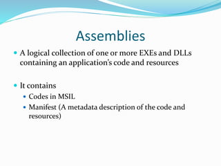 Assemblies
 A logical collection of one or more EXEs and DLLs
containing an application’s code and resources
 It contains
 Codes in MSIL
 Manifest (A metadata description of the code and
resources)
 
