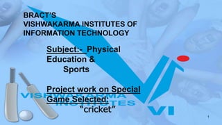 BRACT’S
VISHWAKARMA INSTITUTES OF
INFORMATION TECHNOLOGY
Subject:- Physical
Education &
Sports
Project work on Special
Game Selected:
“cricket”
1
 