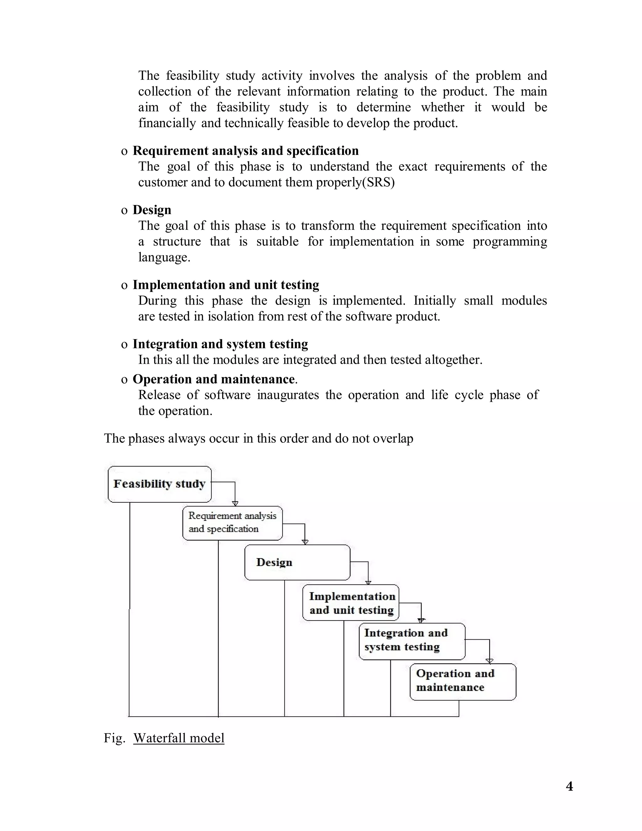 The feasibility study activity involves the analysis of the problem and
collection of the relevant information relating to the product. The main
aim of the feasibility study is to determine whether it would be
financially and technically feasible to develop the product.
o Requirement analysis and specification
The goal of this phase is to understand the exact requirements of the
customer and to document them properly(SRS)
o Design
The goal of this phase is to transform the requirement specification into
a structure that is suitable for implementation in some programming
language.
o Implementation and unit testing
During this phase the design is implemented. Initially small modules
are tested in isolation from rest of the software product.
o Integration and system testing
In this all the modules are integrated and then tested altogether.
o Operation and maintenance.
Release of software inaugurates the operation and life cycle phase of
the operation.
The phases always occur in this order and do not overlap
Fig. Waterfall model
4
 