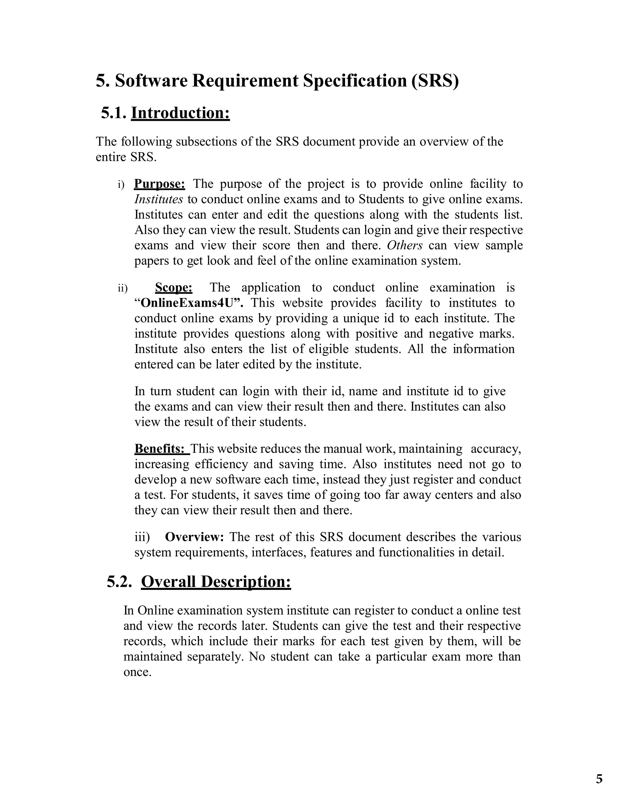 5. Software Requirement Specification (SRS)
5.1. Introduction:
The following subsections of the SRS document provide an overview of the
entire SRS.
i) Purpose: The purpose of the project is to provide online facility to
Institutes to conduct online exams and to Students to give online exams.
Institutes can enter and edit the questions along with the students list.
Also they can view the result. Students can login and give their respective
exams and view their score then and there. Others can view sample
papers to get look and feel of the online examination system.
ii) Scope: The application to conduct online examination is
“OnlineExams4U”. This website provides facility to institutes to
conduct online exams by providing a unique id to each institute. The
institute provides questions along with positive and negative marks.
Institute also enters the list of eligible students. All the information
entered can be later edited by the institute.
In turn student can login with their id, name and institute id to give
the exams and can view their result then and there. Institutes can also
view the result of their students.
Benefits: This website reduces the manual work, maintaining accuracy,
increasing efficiency and saving time. Also institutes need not go to
develop a new software each time, instead they just register and conduct
a test. For students, it saves time of going too far away centers and also
they can view their result then and there.
iii) Overview: The rest of this SRS document describes the various
system requirements, interfaces, features and functionalities in detail.
5.2. Overall Description:
In Online examination system institute can register to conduct a online test
and view the records later. Students can give the test and their respective
records, which include their marks for each test given by them, will be
maintained separately. No student can take a particular exam more than
once.
5
 