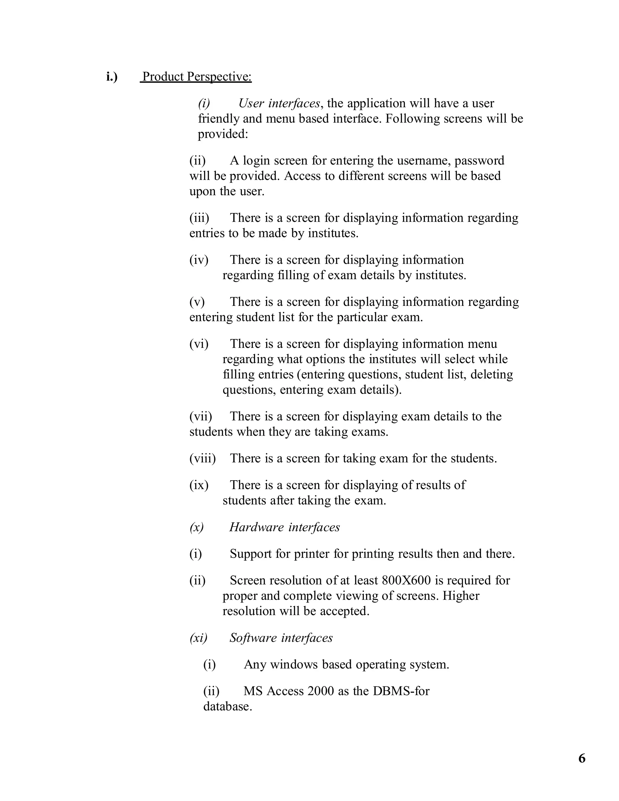 i.) Product Perspective:
(i) User interfaces, the application will have a user
friendly and menu based interface. Following screens will be
provided:
(ii) A login screen for entering the username, password
will be provided. Access to different screens will be based
upon the user.
(iii) There is a screen for displaying information regarding
entries to be made by institutes.
(iv) There is a screen for displaying information
regarding filling of exam details by institutes.
(v) There is a screen for displaying information regarding
entering student list for the particular exam.
(vi) There is a screen for displaying information menu
regarding what options the institutes will select while
filling entries (entering questions, student list, deleting
questions, entering exam details).
(vii) There is a screen for displaying exam details to the
students when they are taking exams.
(viii) There is a screen for taking exam for the students.
(ix) There is a screen for displaying of results of
students after taking the exam.
(x) Hardware interfaces
(i) Support for printer for printing results then and there.
(ii) Screen resolution of at least 800X600 is required for
proper and complete viewing of screens. Higher
resolution will be accepted.
(xi) Software interfaces
(i) Any windows based operating system.
(ii) MS Access 2000 as the DBMS-for
database.
6
 