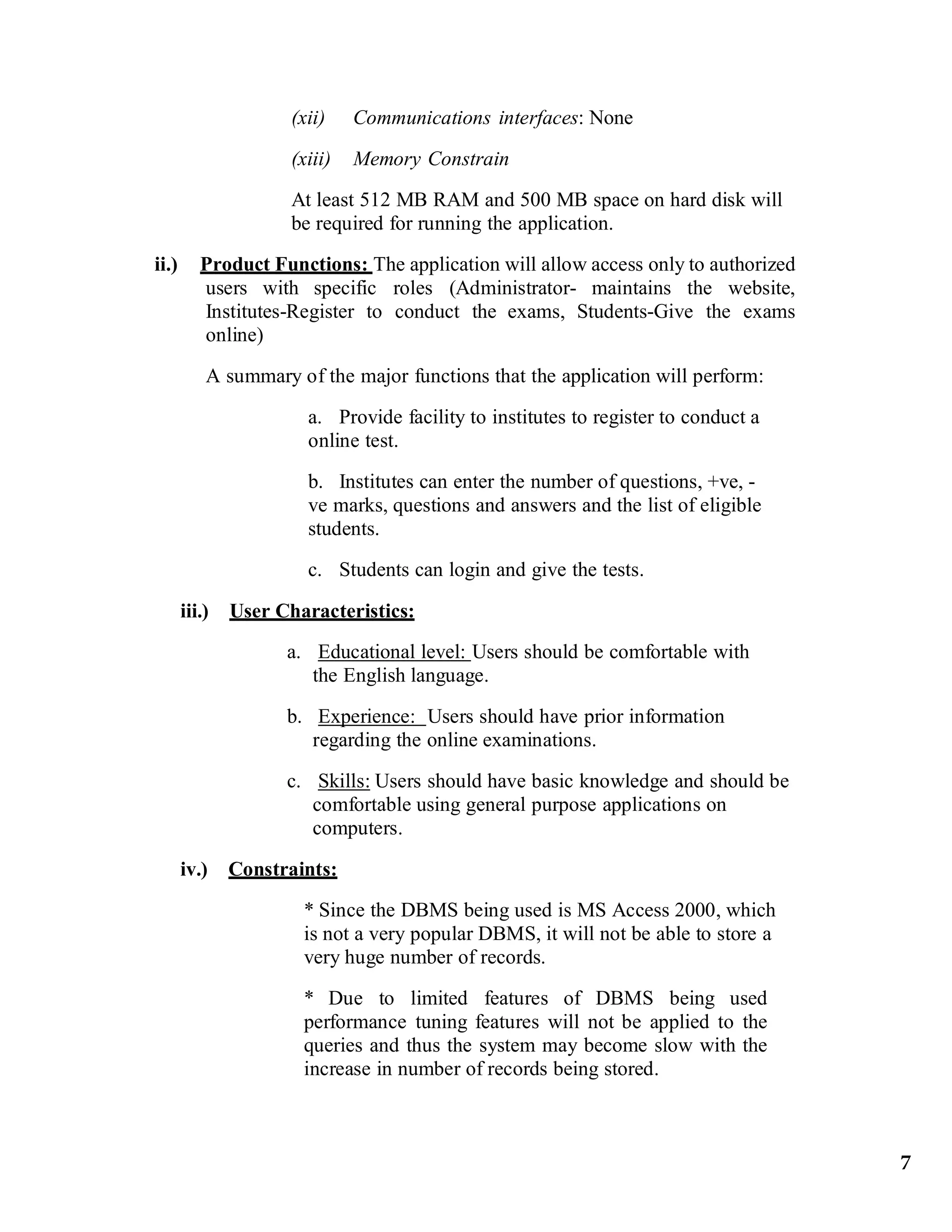 (xii) Communications interfaces: None
(xiii) Memory Constrain
At least 512 MB RAM and 500 MB space on hard disk will
be required for running the application.
ii.) Product Functions: The application will allow access only to authorized
users with specific roles (Administrator- maintains the website,
Institutes-Register to conduct the exams, Students-Give the exams
online)
A summary of the major functions that the application will perform:
a. Provide facility to institutes to register to conduct a
online test.
b. Institutes can enter the number of questions, +ve, -
ve marks, questions and answers and the list of eligible
students.
c. Students can login and give the tests.
iii.) User Characteristics:
a. Educational level: Users should be comfortable with
the English language.
b. Experience: Users should have prior information
regarding the online examinations.
c. Skills: Users should have basic knowledge and should be
comfortable using general purpose applications on
computers.
iv.) Constraints:
* Since the DBMS being used is MS Access 2000, which
is not a very popular DBMS, it will not be able to store a
very huge number of records.
* Due to limited features of DBMS being used
performance tuning features will not be applied to the
queries and thus the system may become slow with the
increase in number of records being stored.
7
 