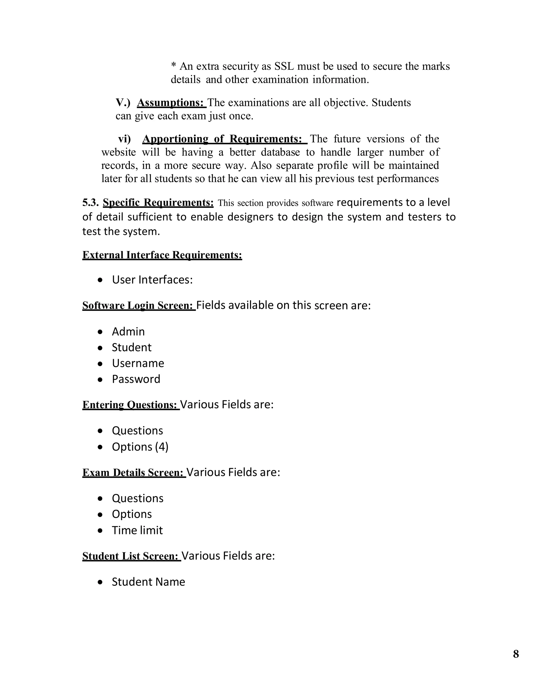 * An extra security as SSL must be used to secure the marks
details and other examination information.
V.) Assumptions: The examinations are all objective. Students
can give each exam just once.
vi) Apportioning of Requirements: The future versions of the
website will be having a better database to handle larger number of
records, in a more secure way. Also separate profile will be maintained
later for all students so that he can view all his previous test performances
5.3. Specific Requirements: This section provides software requirements to a level 
of detail sufficient to enable designers to design the system and testers to 
test the system. 
External Interface Requirements:
 User Interfaces:
Software Login Screen: Fields available on this screen are: 
 Admin
 Student
 Username
 Password
Entering Questions: Various Fields are: 
 Questions
 Options (4)
Exam Details Screen: Various Fields are: 
 Questions
 Options
 Time limit
Student List Screen: Various Fields are: 
 Student Name
8
 