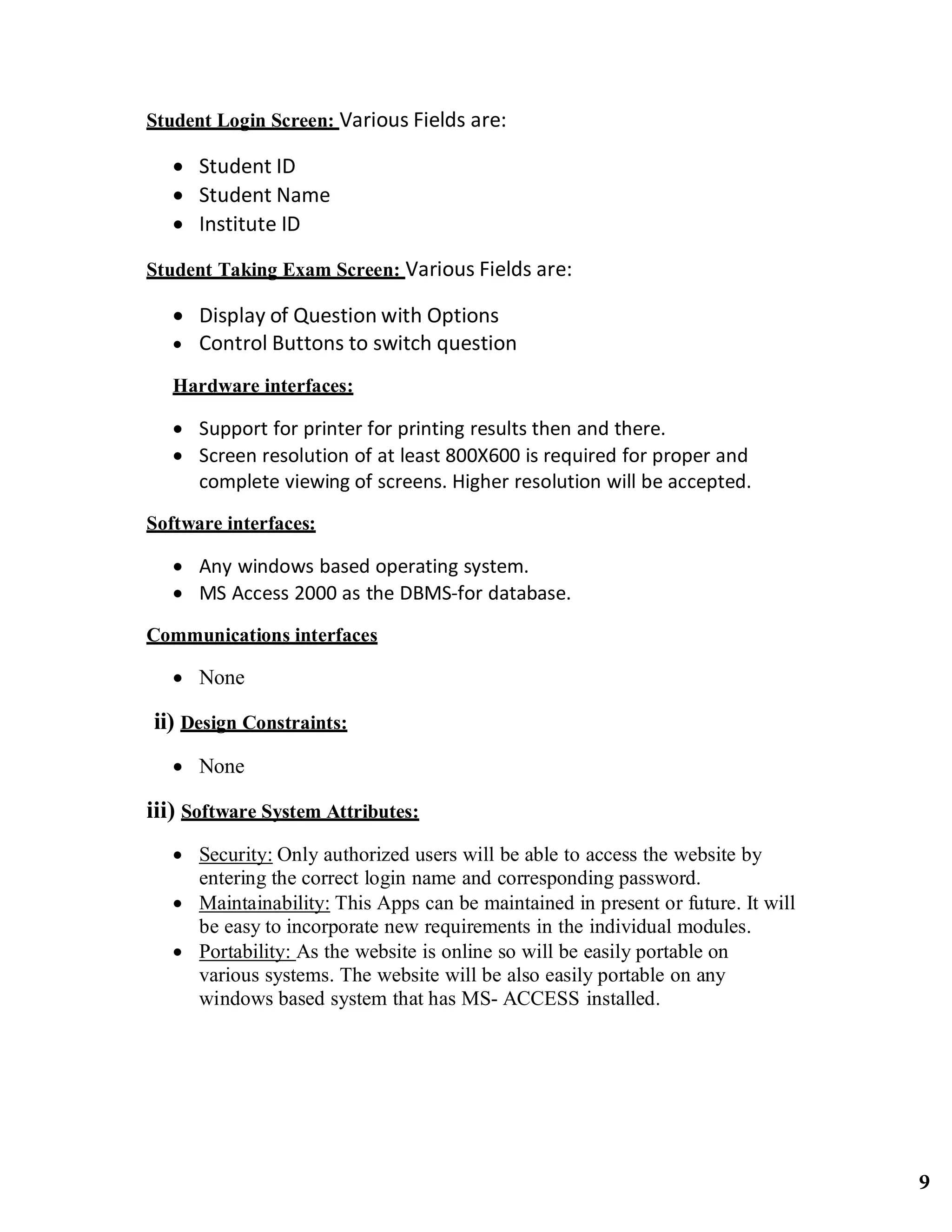 Student Login Screen: Various Fields are: 
 Student ID
 Student Name
 Institute ID
Student Taking Exam Screen: Various Fields are: 
 Display of Question with Options
 Control Buttons to switch question
Hardware interfaces:
 Support for printer for printing results then and there.
 Screen resolution of at least 800X600 is required for proper and
complete viewing of screens. Higher resolution will be accepted.
Software interfaces:
 Any windows based operating system.
 MS Access 2000 as the DBMS‐for database.
Communications interfaces
 None
ii) Design Constraints:
 None
iii) Software System Attributes:
 Security: Only authorized users will be able to access the website by
entering the correct login name and corresponding password.
 Maintainability: This Apps can be maintained in present or future. It will
be easy to incorporate new requirements in the individual modules.
 Portability: As the website is online so will be easily portable on
various systems. The website will be also easily portable on any
windows based system that has MS- ACCESS installed.
9
 