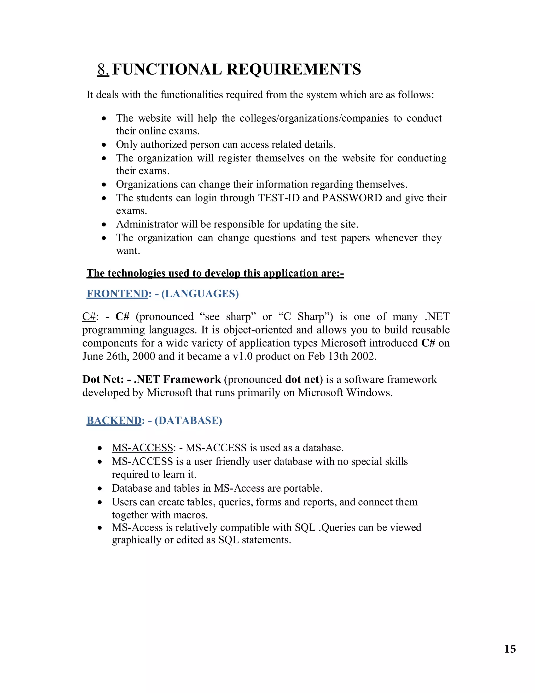 8.FUNCTIONAL REQUIREMENTS
It deals with the functionalities required from the system which are as follows:
 The website will help the colleges/organizations/companies to conduct
their online exams.
 Only authorized person can access related details.
 The organization will register themselves on the website for conducting
their exams.
 Organizations can change their information regarding themselves.
 The students can login through TEST-ID and PASSWORD and give their
exams.
 Administrator will be responsible for updating the site.
 The organization can change questions and test papers whenever they
want.
The technologies used to develop this application are:-
FRONTEND: - (LANGUAGES)
C#: - C# (pronounced “see sharp” or “C Sharp”) is one of many .NET
programming languages. It is object-oriented and allows you to build reusable
components for a wide variety of application types Microsoft introduced C# on
June 26th, 2000 and it became a v1.0 product on Feb 13th 2002.
Dot Net: - .NET Framework (pronounced dot net) is a software framework
developed by Microsoft that runs primarily on Microsoft Windows.
BACKEND: - (DATABASE)
 MS-ACCESS: - MS-ACCESS is used as a database.
 MS-ACCESS is a user friendly user database with no special skills
required to learn it.
 Database and tables in MS-Access are portable.
 Users can create tables, queries, forms and reports, and connect them
together with macros.
 MS-Access is relatively compatible with SQL .Queries can be viewed
graphically or edited as SQL statements.
15
 