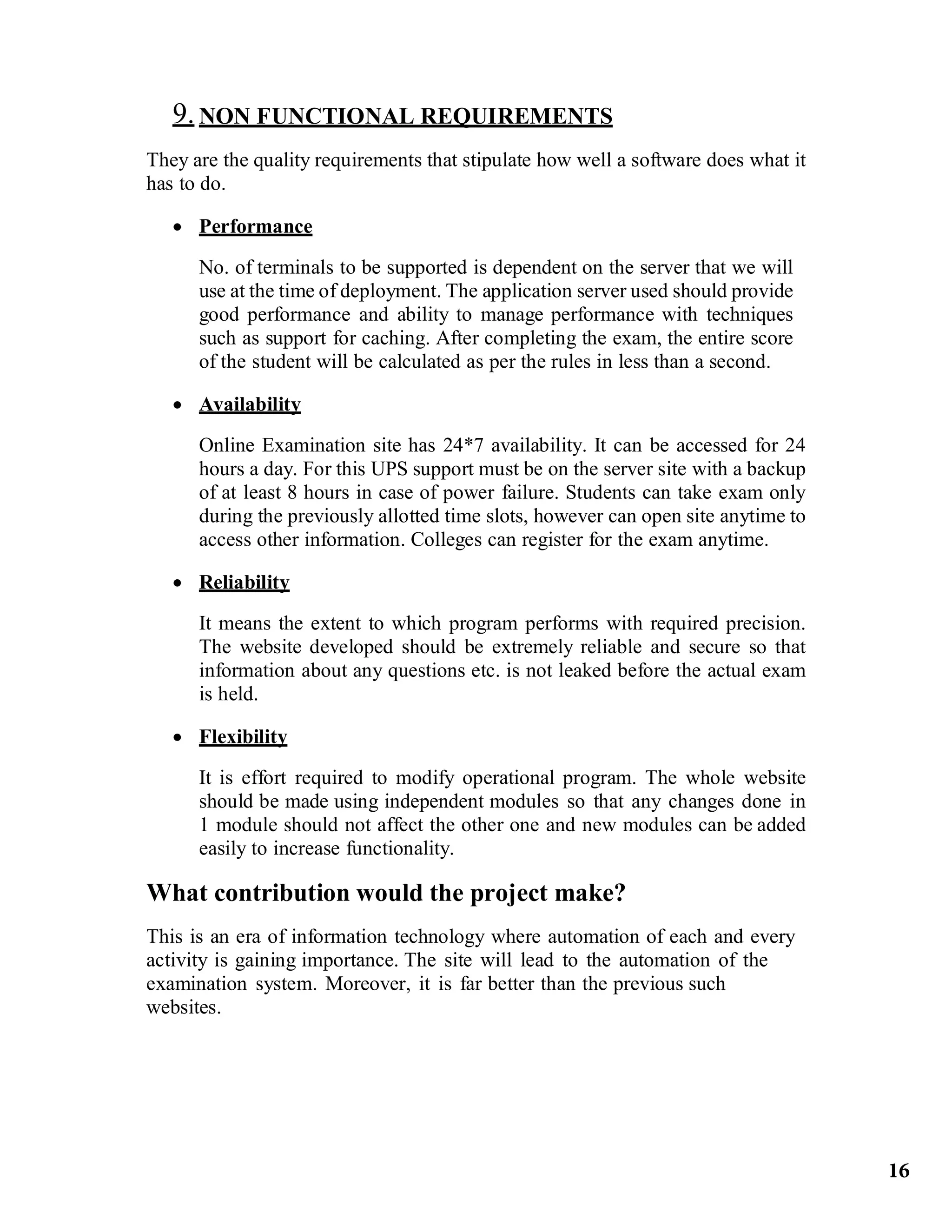 9. NON FUNCTIONAL REQUIREMENTS
They are the quality requirements that stipulate how well a software does what it
has to do.
 Performance
No. of terminals to be supported is dependent on the server that we will
use at the time of deployment. The application server used should provide
good performance and ability to manage performance with techniques
such as support for caching. After completing the exam, the entire score
of the student will be calculated as per the rules in less than a second.
 Availability
Online Examination site has 24*7 availability. It can be accessed for 24
hours a day. For this UPS support must be on the server site with a backup
of at least 8 hours in case of power failure. Students can take exam only
during the previously allotted time slots, however can open site anytime to
access other information. Colleges can register for the exam anytime.
 Reliability
It means the extent to which program performs with required precision.
The website developed should be extremely reliable and secure so that
information about any questions etc. is not leaked before the actual exam
is held.
 Flexibility
It is effort required to modify operational program. The whole website
should be made using independent modules so that any changes done in
1 module should not affect the other one and new modules can be added
easily to increase functionality.
What contribution would the project make?
This is an era of information technology where automation of each and every
activity is gaining importance. The site will lead to the automation of the
examination system. Moreover, it is far better than the previous such
websites.
16
 