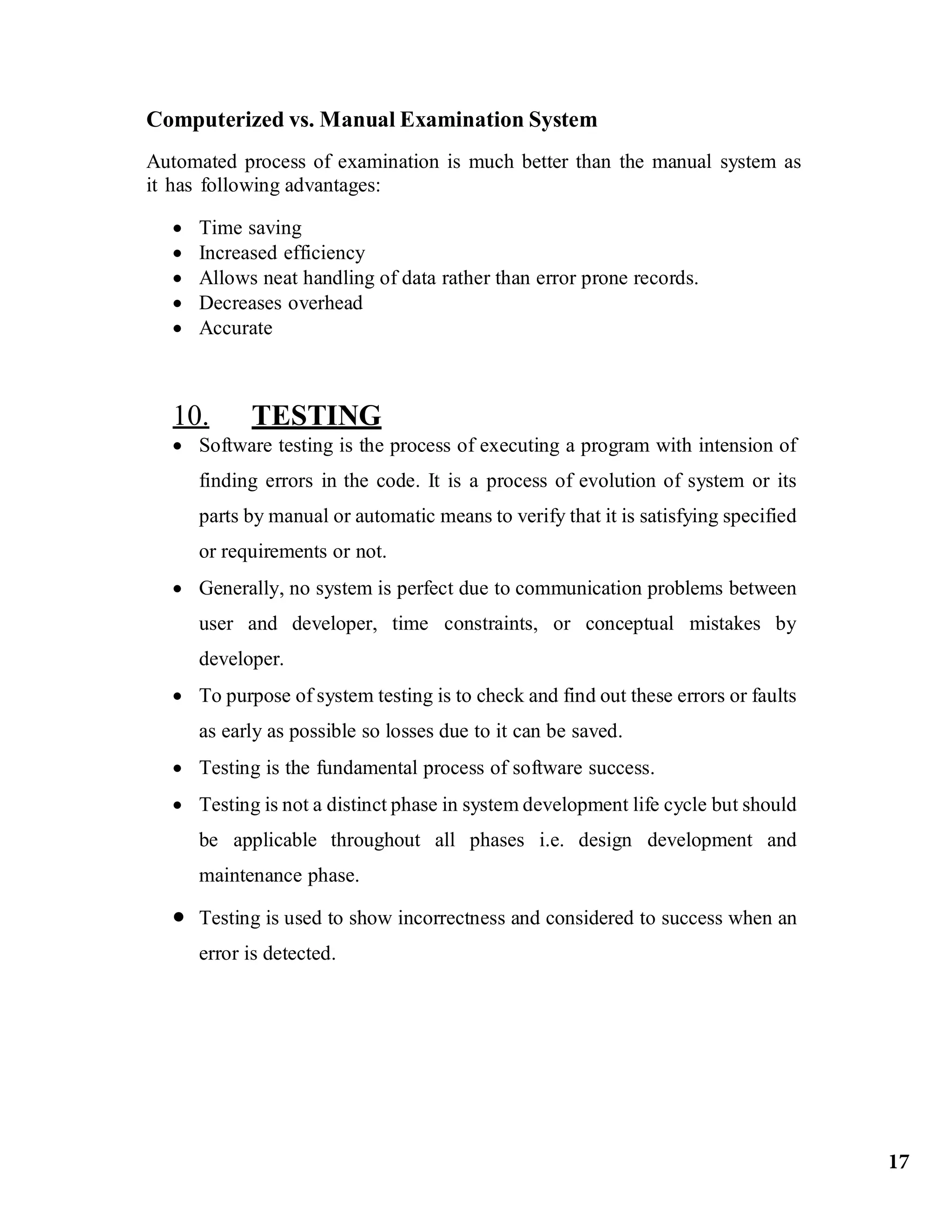 Computerized vs. Manual Examination System
Automated process of examination is much better than the manual system as
it has following advantages:
 Time saving
 Increased efficiency
 Allows neat handling of data rather than error prone records.
 Decreases overhead
 Accurate
10. TESTING
 Software testing is the process of executing a program with intension of
finding errors in the code. It is a process of evolution of system or its
parts by manual or automatic means to verify that it is satisfying specified
or requirements or not.
 Generally, no system is perfect due to communication problems between
user and developer, time constraints, or conceptual mistakes by
developer.
 To purpose of system testing is to check and find out these errors or faults
as early as possible so losses due to it can be saved.
 Testing is the fundamental process of software success.
 Testing is not a distinct phase in system development life cycle but should
be applicable throughout all phases i.e. design development and
maintenance phase.
 Testing is used to show incorrectness and considered to success when an
error is detected.
17
 