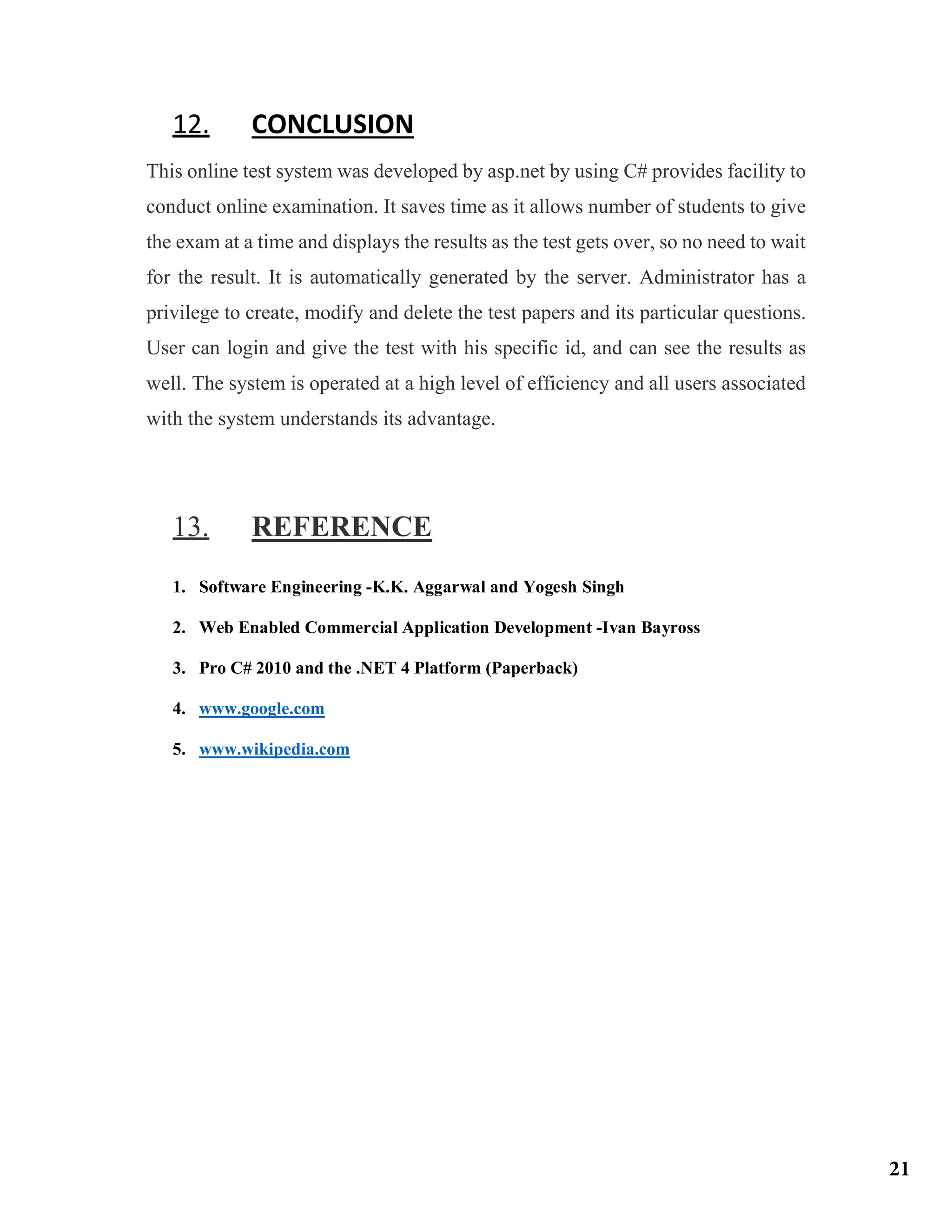 12. CONCLUSION
This online test system was developed by asp.net by using C# provides facility to
conduct online examination. It saves time as it allows number of students to give
the exam at a time and displays the results as the test gets over, so no need to wait
for the result. It is automatically generated by the server. Administrator has a
privilege to create, modify and delete the test papers and its particular questions.
User can login and give the test with his specific id, and can see the results as
well. The system is operated at a high level of efficiency and all users associated
with the system understands its advantage.
13. REFERENCE
1. Software Engineering -K.K. Aggarwal and Yogesh Singh
2. Web Enabled Commercial Application Development -Ivan Bayross
3. Pro C# 2010 and the .NET 4 Platform (Paperback)
4. www.google.com
5. www.wikipedia.com
21
 