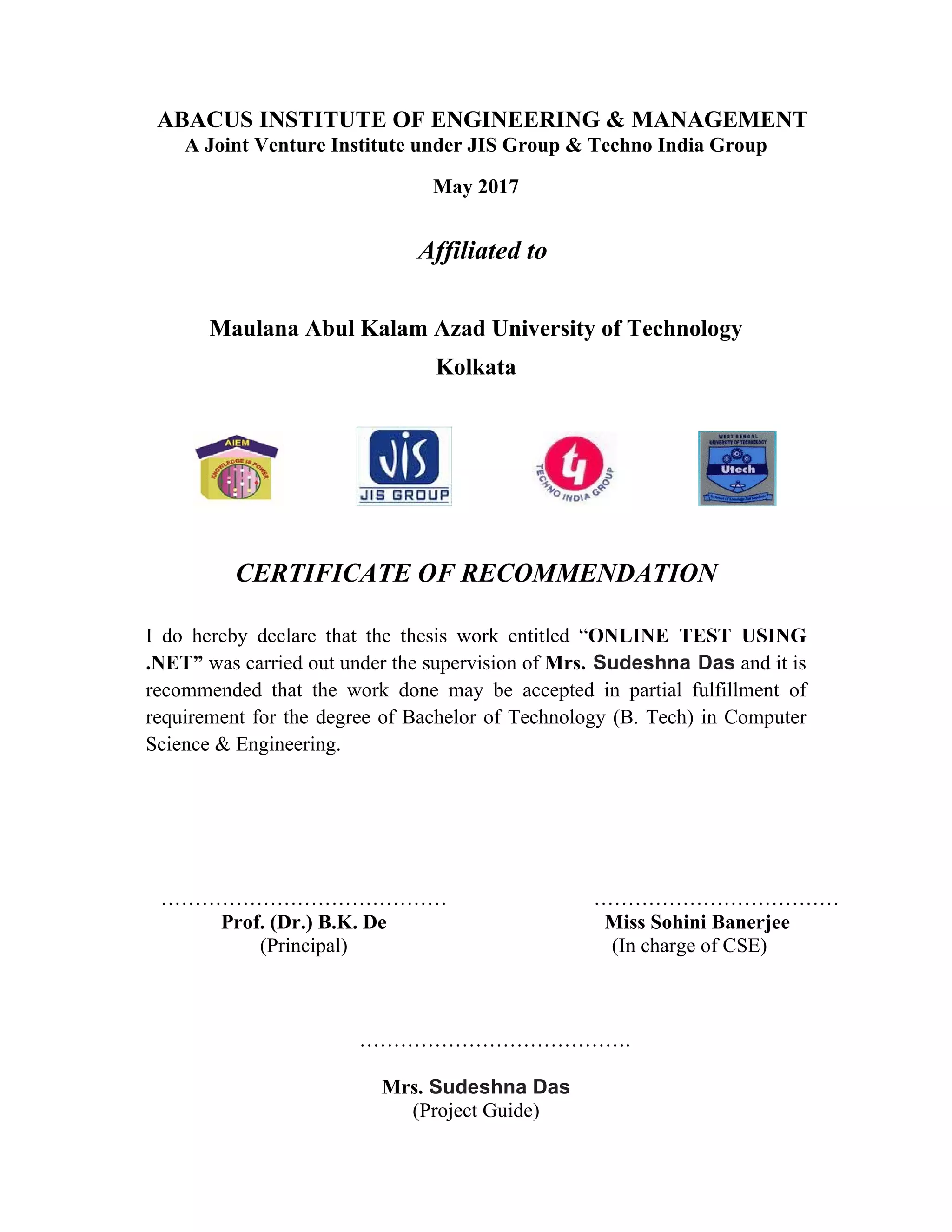  
ABACUS INSTITUTE OF ENGINEERING & MANAGEMENT
A Joint Venture Institute under JIS Group & Techno India Group
May 2017
Affiliated to
Maulana Abul Kalam Azad University of Technology
Kolkata
CERTIFICATE OF RECOMMENDATION
I do hereby declare that the thesis work entitled “ONLINE TEST USING
.NET” was carried out under the supervision of Mrs. Sudeshna Das and it is
recommended that the work done may be accepted in partial fulfillment of
requirement for the degree of Bachelor of Technology (B. Tech) in Computer
Science & Engineering.
……………………………………
Prof. (Dr.) B.K. De
(Principal)
………………………………
Miss Sohini Banerjee
(In charge of CSE)
………………………………….
Mrs. Sudeshna Das
(Project Guide)
 
