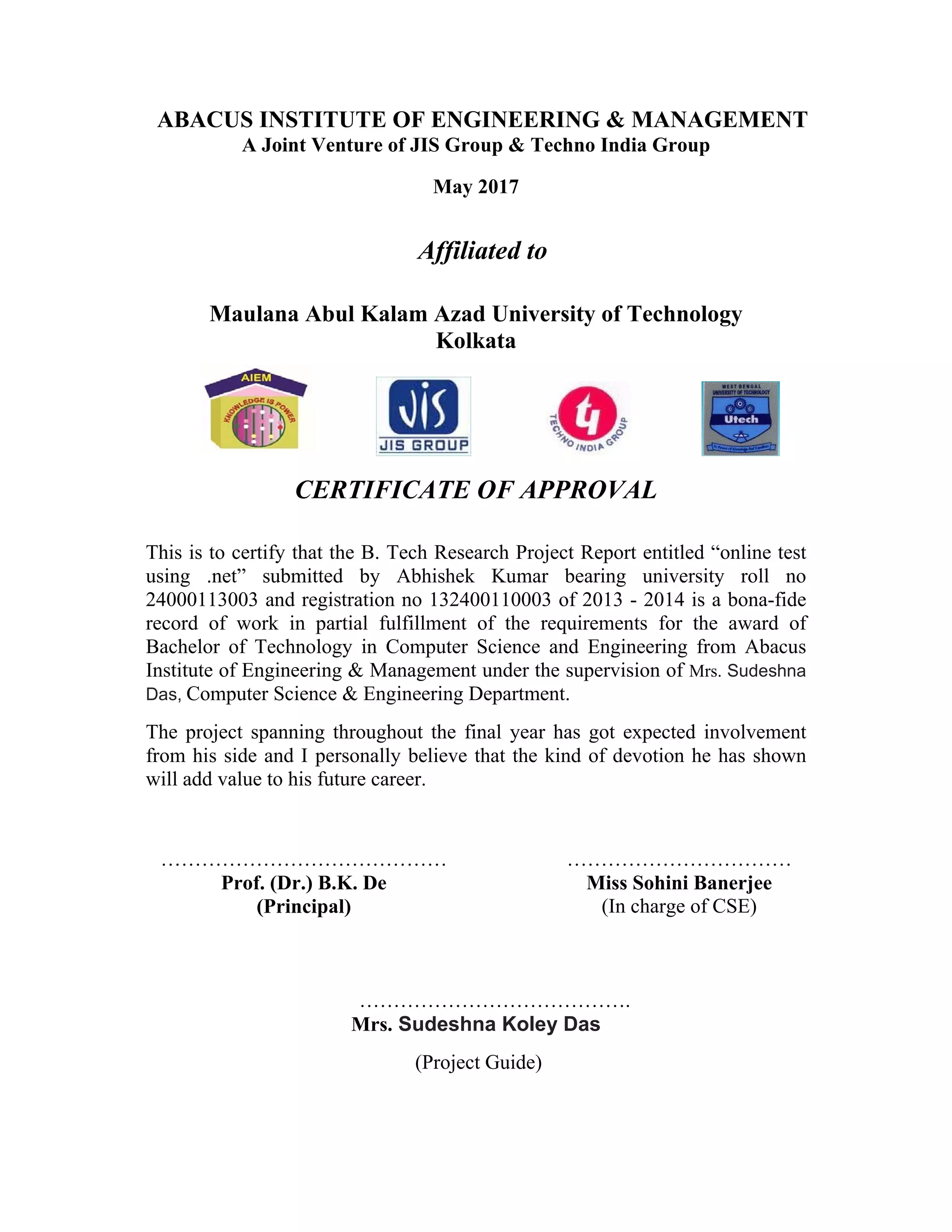  
ABACUS INSTITUTE OF ENGINEERING & MANAGEMENT
A Joint Venture of JIS Group & Techno India Group
May 2017
Affiliated to
Maulana Abul Kalam Azad University of Technology
Kolkata
CERTIFICATE OF APPROVAL
This is to certify that the B. Tech Research Project Report entitled “online test
using .net” submitted by Abhishek Kumar bearing university roll no
24000113003 and registration no 132400110003 of 2013 - 2014 is a bona-fide
record of work in partial fulfillment of the requirements for the award of
Bachelor of Technology in Computer Science and Engineering from Abacus
Institute of Engineering & Management under the supervision of Mrs. Sudeshna
Das, Computer Science & Engineering Department.
The project spanning throughout the final year has got expected involvement
from his side and I personally believe that the kind of devotion he has shown
will add value to his future career.
……………………………………
Prof. (Dr.) B.K. De
(Principal)
……………………………
Miss Sohini Banerjee
(In charge of CSE)
………………………………….
Mrs. Sudeshna Koley Das
(Project Guide)
 
 