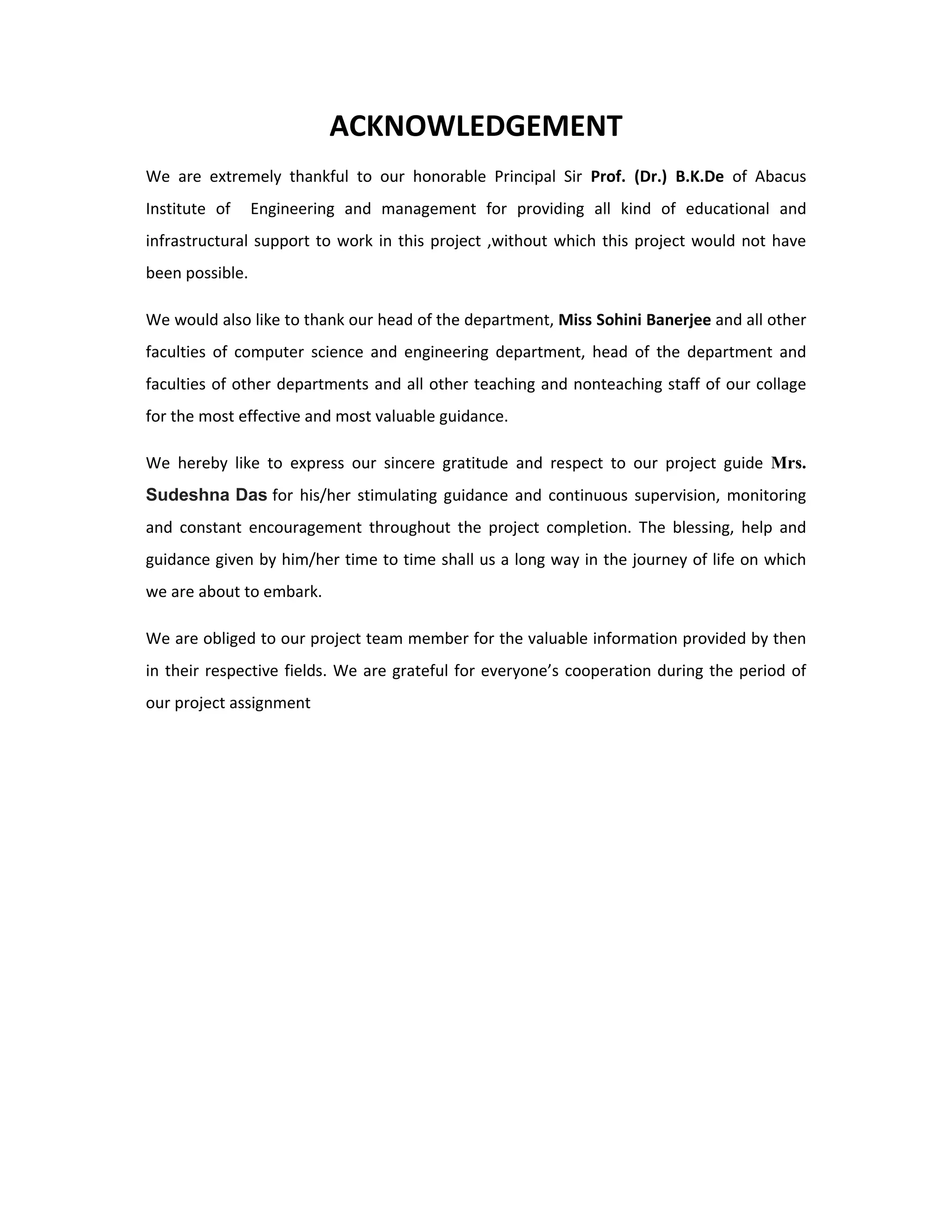  
ACKNOWLEDGEMENT 
We  are  extremely  thankful  to  our  honorable  Principal  Sir  Prof.  (Dr.)  B.K.De  of  Abacus 
Institute  of    Engineering  and  management  for  providing  all  kind  of  educational  and 
infrastructural support to work in this project ,without which this project would not have 
been possible. 
We would also like to thank our head of the department, Miss Sohini Banerjee and all other 
faculties  of  computer  science  and  engineering  department,  head  of  the  department  and 
faculties of other departments and all other teaching and nonteaching staff of our collage 
for the most effective and most valuable guidance. 
We  hereby  like  to  express  our  sincere  gratitude  and  respect  to  our  project  guide  Mrs.
Sudeshna Das for  his/her  stimulating guidance  and  continuous  supervision,  monitoring 
and  constant  encouragement  throughout  the  project  completion.  The  blessing,  help  and 
guidance given by him/her time to time shall us a long way in the journey of life on which 
we are about to embark.
We are obliged to our project team member for the valuable information provided by then 
in their respective fields. We are grateful for everyone’s cooperation during the period of 
our project assignment
 