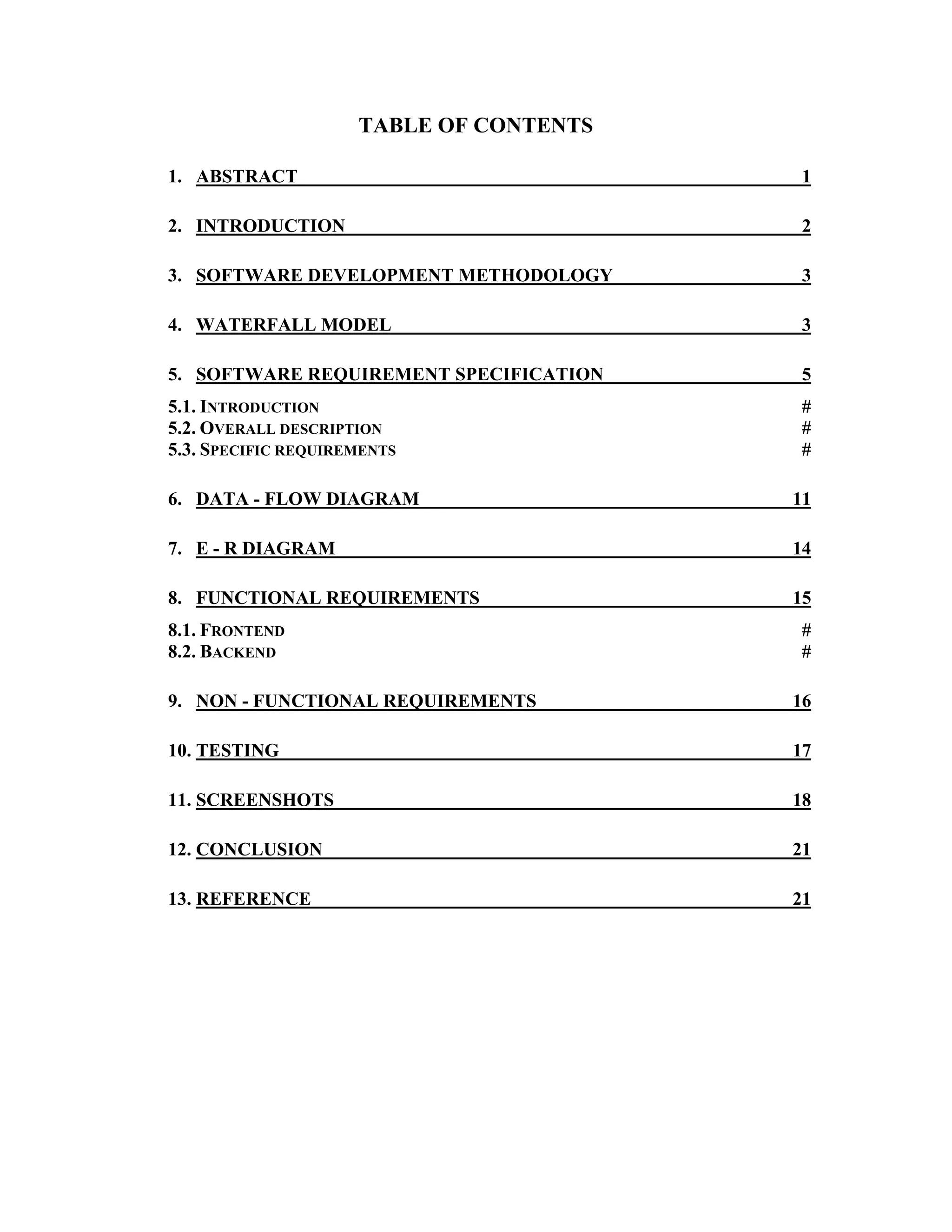 TABLE OF CONTENTS
1. ABSTRACT 1
2. INTRODUCTION 2
3. SOFTWARE DEVELOPMENT METHODOLOGY 3
4. WATERFALL MODEL 3
5. SOFTWARE REQUIREMENT SPECIFICATION 5
5.1. INTRODUCTION #
5.2. OVERALL DESCRIPTION #
5.3. SPECIFIC REQUIREMENTS #
6. DATA - FLOW DIAGRAM 11
7. E - R DIAGRAM 14
8. FUNCTIONAL REQUIREMENTS 15
8.1. FRONTEND #
8.2. BACKEND #
9. NON - FUNCTIONAL REQUIREMENTS 16
10. TESTING 17
11. SCREENSHOTS 18
12. CONCLUSION 21
13. REFERENCE 21
 