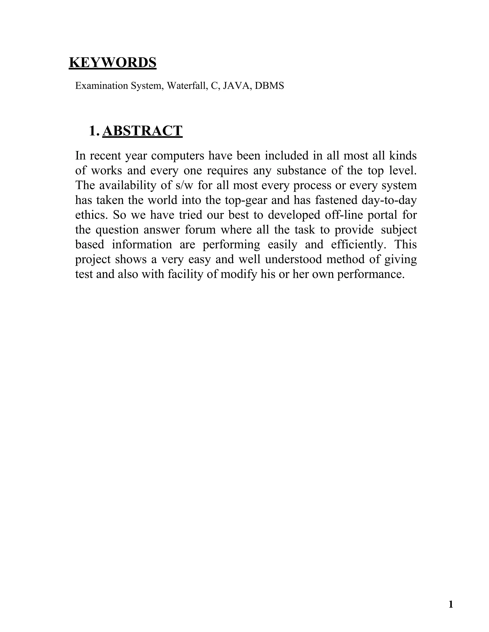 KEYWORDS
Examination System, Waterfall, C, JAVA, DBMS
1. ABSTRACT
In recent year computers have been included in all most all kinds
of works and every one requires any substance of the top level.
The availability of s/w for all most every process or every system
has taken the world into the top-gear and has fastened day-to-day
ethics. So we have tried our best to developed off-line portal for
the question answer forum where all the task to provide subject
based information are performing easily and efficiently. This
project shows a very easy and well understood method of giving
test and also with facility of modify his or her own performance.
1
 