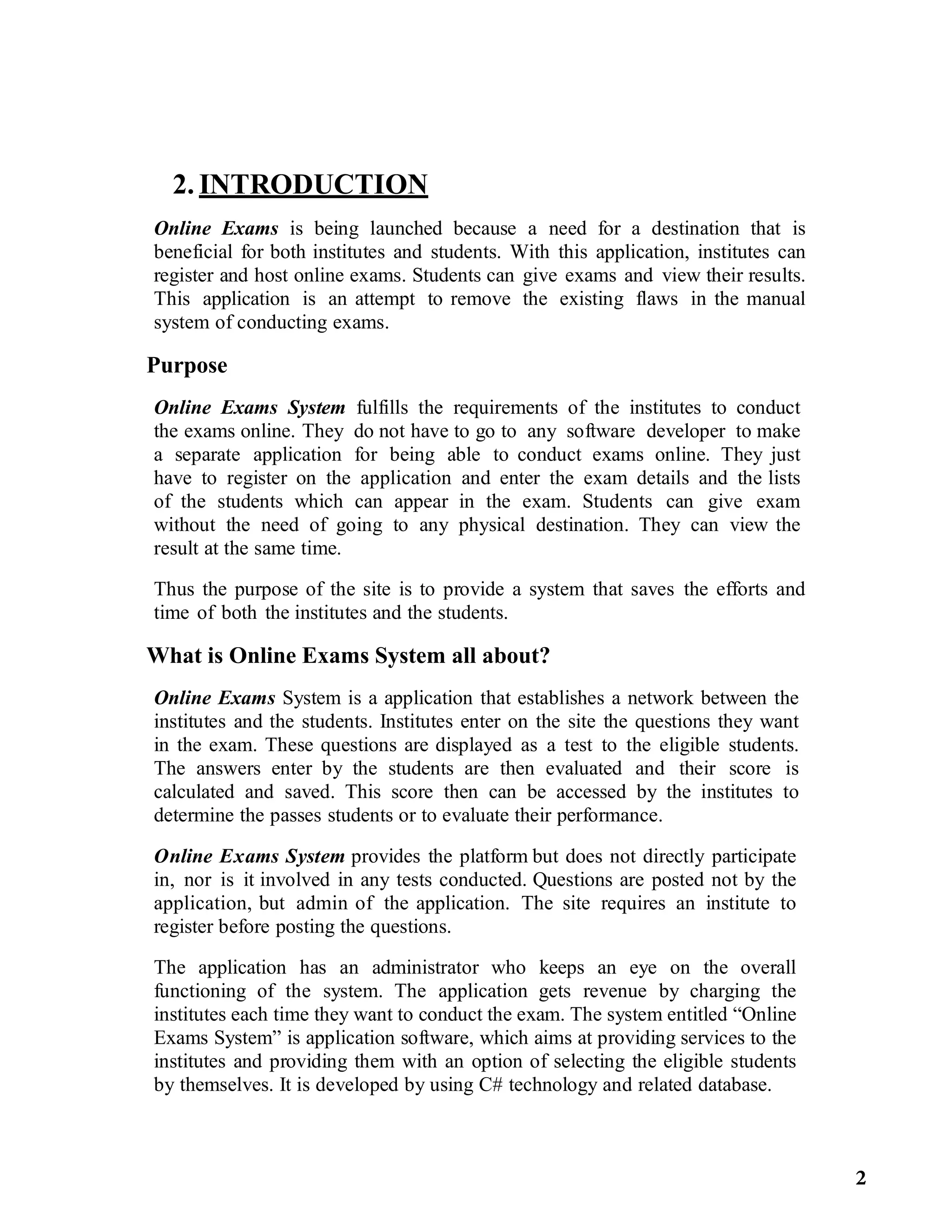 2. INTRODUCTION
Online Exams is being launched because a need for a destination that is
beneficial for both institutes and students. With this application, institutes can
register and host online exams. Students can give exams and view their results.
This application is an attempt to remove the existing flaws in the manual
system of conducting exams.
Purpose
Online Exams System fulfills the requirements of the institutes to conduct
the exams online. They do not have to go to any software developer to make
a separate application for being able to conduct exams online. They just
have to register on the application and enter the exam details and the lists
of the students which can appear in the exam. Students can give exam
without the need of going to any physical destination. They can view the
result at the same time.
Thus the purpose of the site is to provide a system that saves the efforts and
time of both the institutes and the students.
What is Online Exams System all about?
Online Exams System is a application that establishes a network between the
institutes and the students. Institutes enter on the site the questions they want
in the exam. These questions are displayed as a test to the eligible students.
The answers enter by the students are then evaluated and their score is
calculated and saved. This score then can be accessed by the institutes to
determine the passes students or to evaluate their performance.
Online Exams System provides the platform but does not directly participate
in, nor is it involved in any tests conducted. Questions are posted not by the
application, but admin of the application. The site requires an institute to
register before posting the questions.
The application has an administrator who keeps an eye on the overall
functioning of the system. The application gets revenue by charging the
institutes each time they want to conduct the exam. The system entitled “Online
Exams System” is application software, which aims at providing services to the
institutes and providing them with an option of selecting the eligible students
by themselves. It is developed by using C# technology and related database.
2
 
