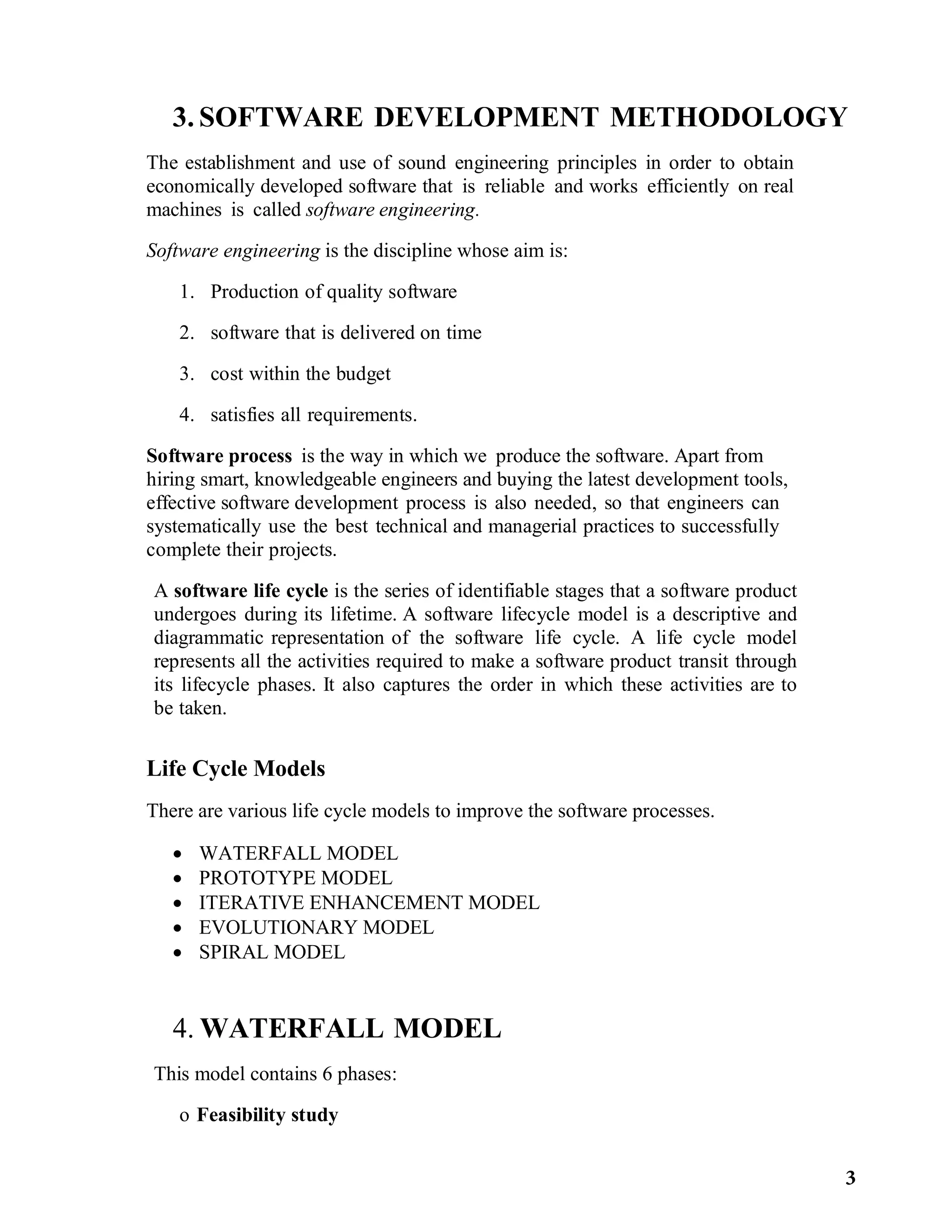 3. SOFTWARE DEVELOPMENT METHODOLOGY
The establishment and use of sound engineering principles in order to obtain
economically developed software that is reliable and works efficiently on real
machines is called software engineering.
Software engineering is the discipline whose aim is:
1. Production of quality software
2. software that is delivered on time
3. cost within the budget
4. satisfies all requirements.
Software process is the way in which we produce the software. Apart from
hiring smart, knowledgeable engineers and buying the latest development tools,
effective software development process is also needed, so that engineers can
systematically use the best technical and managerial practices to successfully
complete their projects.
A software life cycle is the series of identifiable stages that a software product
undergoes during its lifetime. A software lifecycle model is a descriptive and
diagrammatic representation of the software life cycle. A life cycle model
represents all the activities required to make a software product transit through
its lifecycle phases. It also captures the order in which these activities are to
be taken.
Life Cycle Models
There are various life cycle models to improve the software processes.
 WATERFALL MODEL
 PROTOTYPE MODEL
 ITERATIVE ENHANCEMENT MODEL
 EVOLUTIONARY MODEL
 SPIRAL MODEL
4. WATERFALL MODEL
This model contains 6 phases:
o Feasibility study
3
 