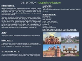 DISSERTATION - Mughal Architecture
• INTRODUCTION;-
Mughal architecture, the combination of Islamic, Persian, Turkish
and Indian architecture, is the distinctive style developed by the
Mughals in the 16th, 17th and 18th centuries in what is now
India, Pakistan, Bangladesh and Afghanistan. It is symmetrical
and decorative in style.
Wide use is made of white and coloured marble, mosaic, lattice-
work, and intricate carvings and, above all, of buff and red sand-
stone. The mosques have minarets. Tombs are square. Domes
are first semi-circular, then increasingly bulbous or onion-shaped
and are often mounted on a high drum. Rows of small cupolas
are found over gateways and frontages. The chief examples of
Mughal architecture are the Tomb of Humayun, Red Fort and the
Moti Masjid and palaces within Jama Masjid, Tajmahal etc.
AIM : -
To study the different building element evolved during Mughal period.
• OBJECTIVE : -
The architectural features of Mughal buildings are evolved basically
from domes, minarets and arcs. By studying this characteristic features
we can easily study the evolution of Mughal buildings.
• SCOPE OF THE STUDY:-
The architectural style evolved during Mughal time and improvement
in the skill of construction of building such as forts, tomb, mosque etc.
LIMITATION:-
Mughal gardens.
This Dissertation covers Mughal buildings Delhi, Agra and Fatehpur
Sikri only.
METHEDOLOGY:-
Introduction.
Data collection.
Data analysis.
Primary data collection.
Secondary data collection.
Case study.
Literature study.
Photography/sketches.
IMPORTANT BUILDING AT MUGHAL PERIOD:-
 