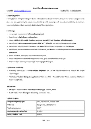 Page 1 of 4
Abhishek Parameswarappa
Email ID: abhishek.p62@wipro.com Mobile No: +919620262006
Career Objective:
I firmly believe in implementing my duties with dedication& determination. I would like to take up a job, which
gives me an opportunity to prove my potential, provide career growth opportunity, stability & maximum
opportunitytocontribute togrowth& objective of the organization.
Summary:
 4.5 yearsof experience in Software Development.
 Experience inAgile Scrummethodology.
 Good at Object-Oriented& Core Java concepts,SpringMVCand Database relatedconcepts.
 Experience in Webservice development,RESTAPI’s & TestNG unittestingframework usingJava.
 Experience inbuildlifecycle frameworklike Maven&Continuousintegrationtool like Jenkins.
 Experience indistributedenvironmental toolslike Git,Git-HubandAPIDevelopmentEnvironment Postman
REST client.
 Good analytical, debuggingand troubleshootingskills.
 Excellentcommunicationandinterpersonal skills,quicklearnerandateam player.
 Enthusiasticinlearningnew conceptsinemergingtechnologies.
Experience Summary:
 Currently working as a ‘Senior Project Engineer’ for API-EM project under Cisco account for Wipro
Technologies.
 Worked as ‘Student-Computer Applications’ from Sep 2013 – Nov 2017 under Wipro Academy of Software
Excellence (WASE).
Education:
 M.Tech in2017 from Birla Institute of Technology& Science,Pilani.
 B.C.A in2013 fromDavangere University,Karnataka- India.
Technical Skills:
Programming Languages Java, InstallScript, Macros- VBA
Database PostgreSQL,MS SQL Server
Testingframework JUNIT
ContinuousIntegrationTool Jenkins
DefectTracking Tool CDETS
 