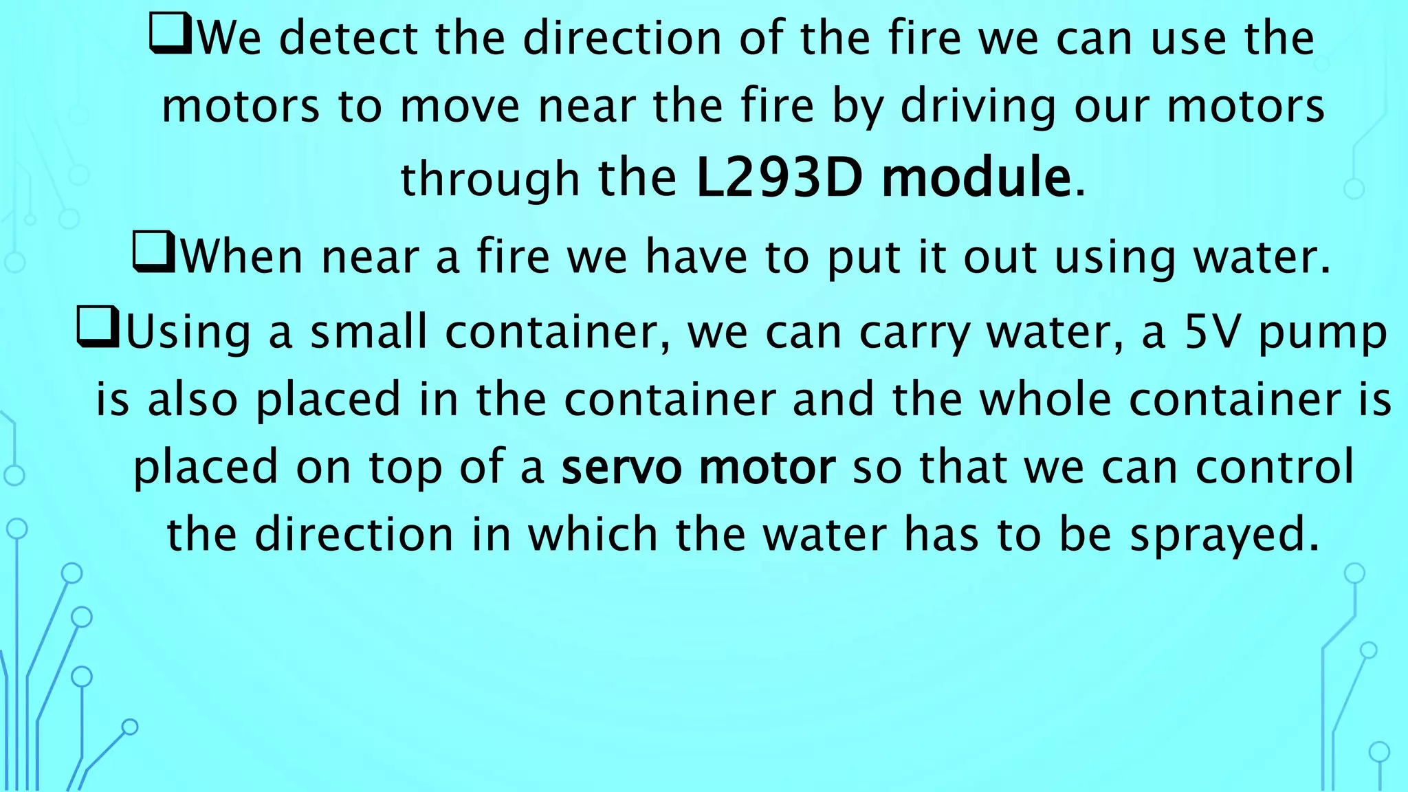We detect the direction of the fire we can use the
motors to move near the fire by driving our motors
through the L293D module.
When near a fire we have to put it out using water.
Using a small container, we can carry water, a 5V pump
is also placed in the container and the whole container is
placed on top of a servo motor so that we can control
the direction in which the water has to be sprayed.
 
