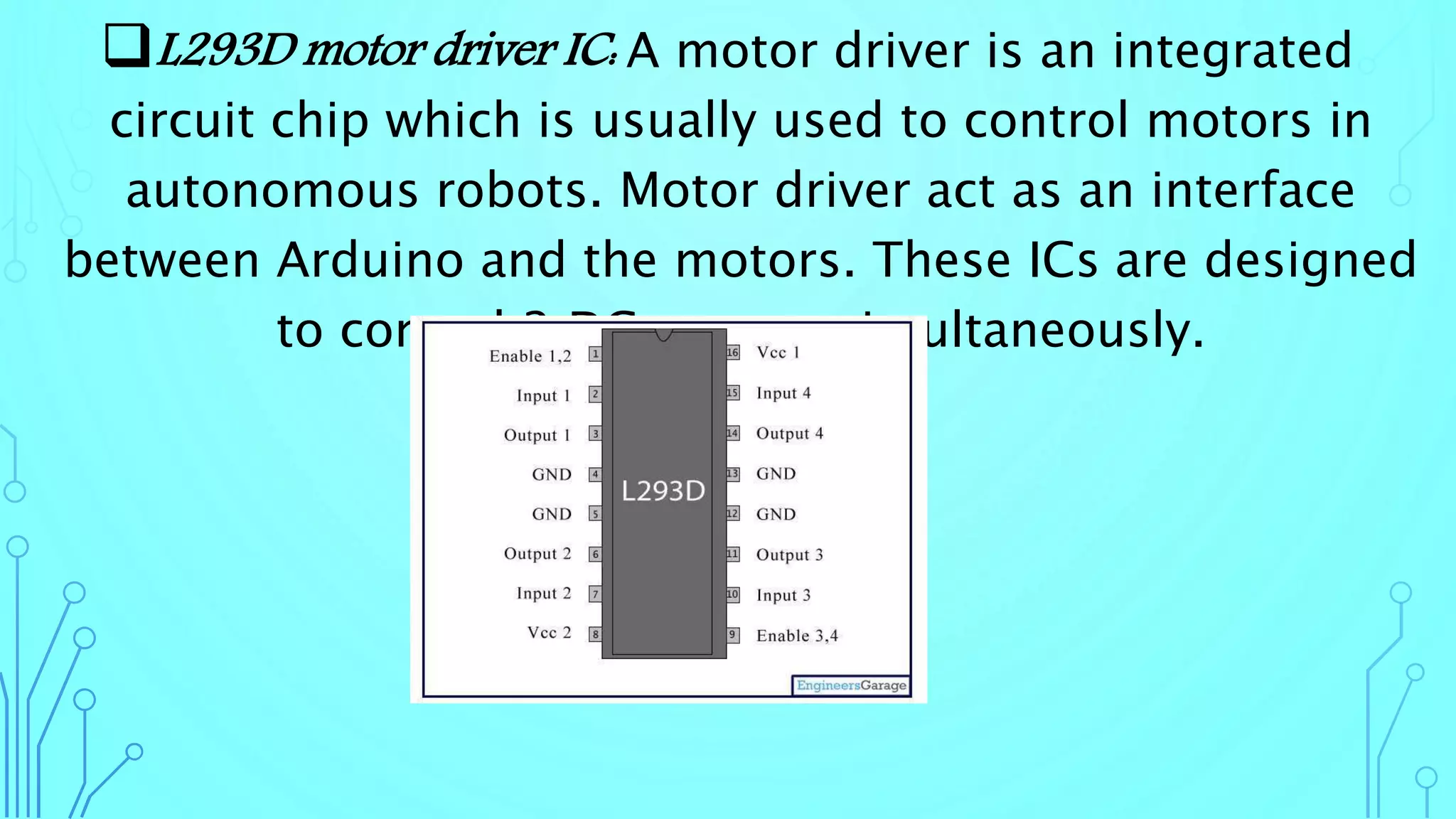 L293D motor driver IC: A motor driver is an integrated
circuit chip which is usually used to control motors in
autonomous robots. Motor driver act as an interface
between Arduino and the motors. These ICs are designed
to control 2 DC motors simultaneously.
 