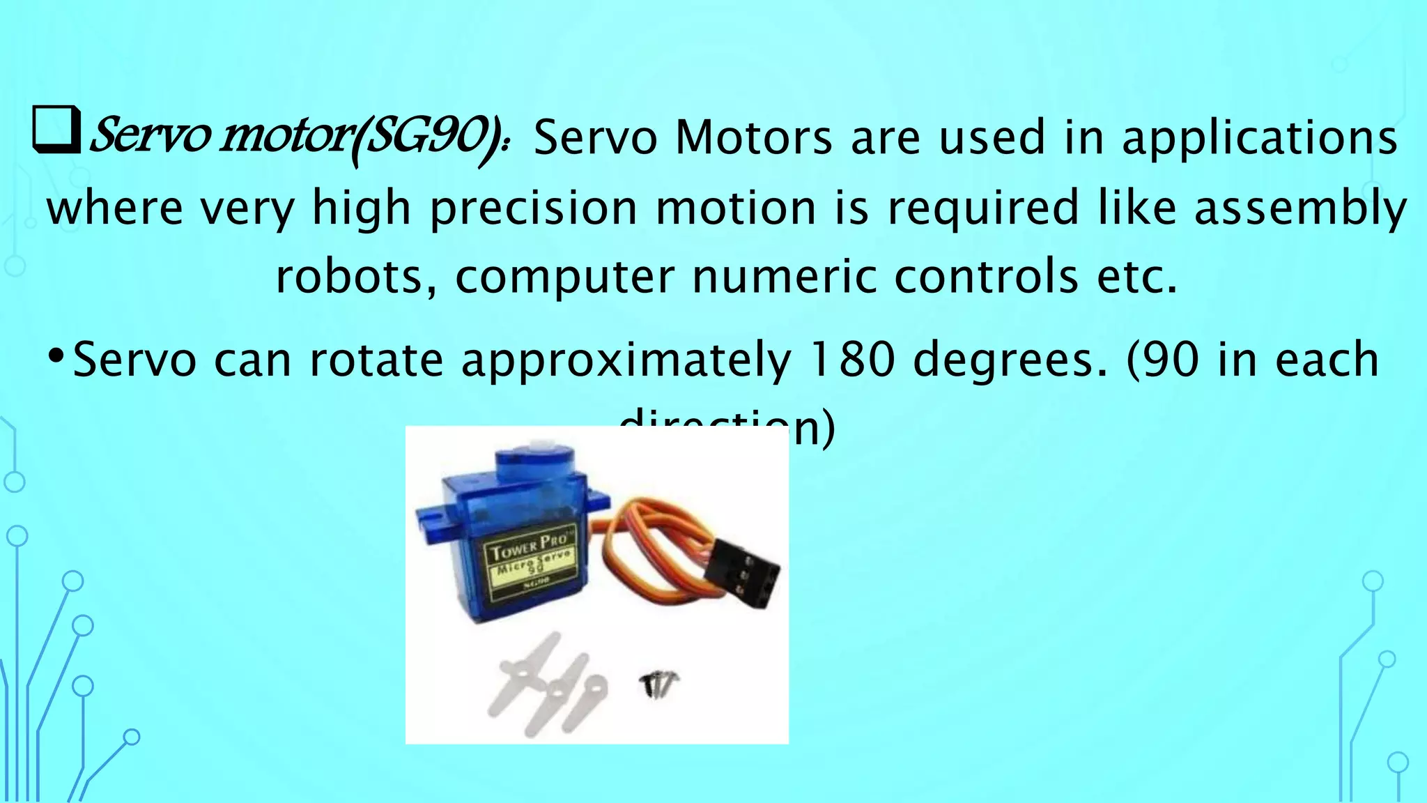 Servo motor(SG90): Servo Motors are used in applications
where very high precision motion is required like assembly
robots, computer numeric controls etc.
•Servo can rotate approximately 180 degrees. (90 in each
direction)
 