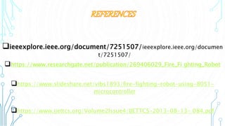 ieeexplore.ieee.org/document/7251507/ieeexplore.ieee.org/documen
t/7251507/
https://www.researchgate.net/publication/269406029_Fire_Fi ghting_Robot
https://www.slideshare.net/vibs1893/fire-fighting-robot-using-8051-
microcontroller
https://www.ijettcs.org/Volume2Issue4/IJETTCS-2013-08-13- 084.pdf
 