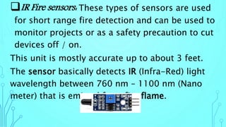 IR Fire sensors: These types of sensors are used
for short range fire detection and can be used to
monitor projects or as a safety precaution to cut
devices off / on.
This unit is mostly accurate up to about 3 feet.
The sensor basically detects IR (Infra-Red) light
wavelength between 760 nm – 1100 nm (Nano
meter) that is emitted from fire flame.
 