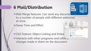 6 Mail/Distribution
Mail Merge features: Can send any document
to a number of people with different addresses
at once.
Saves Time and Effort.
OLE Feature: Object Linking and Embedding
Interacts with other programs and reflects
changes made in them on the document
 