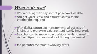 What is its use?
When dealing with any sort of paperwork or data,
You get Quick, easy and efficient access to the
information required.
With digital document management, all aspects of
finding and retrieving data are significantly improved.
Searches can be made from desktops, with no need to
visit multiple locations and sort through paperwork.
the potential for remote working exists.
 