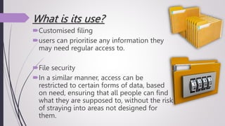 What is its use?
Customised filing
users can prioritise any information they
may need regular access to.
File security
In a similar manner, access can be
restricted to certain forms of data, based
on need, ensuring that all people can find
what they are supposed to, without the risk
of straying into areas not designed for
them.
 