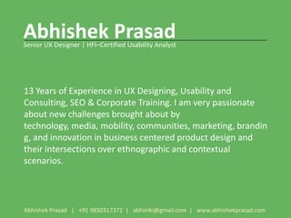 Abhishek Prasad
Senior UX Designer | HFI–Certified Usability Analyst




13 Years of Experience in UX Designing, Usability and
Consulting, SEO & Corporate Training. I am very passionate
about new challenges brought about by
technology, media, mobility, communities, marketing, brandin
g, and innovation in business centered product design and
their intersections over ethnographic and contextual
scenarios.




Abhishek Prasad | +91 9850317372 | abhiniki@gmail.com | www.abhishekprasad.com
 