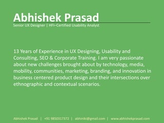 Abhishek Prasad
Senior UX Designer | HFI–Certified Usability Analyst




13 Years of Experience in UX Designing, Usability and
Consulting, SEO & Corporate Training. I am very passionate
about new challenges brought about by technology, media,
mobility, communities, marketing, branding, and innovation in
business centered product design and their intersections over
ethnographic and contextual scenarios.




Abhishek Prasad | +91 9850317372 | abhiniki@gmail.com | www.abhishekprasad.com
 