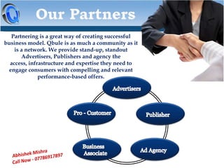 Partnering is a great way of creating successful
business model. Qbule is as much a community as it
is a network. We provide stand-up, standout
Advertisers, Publishers and agency the
access, infrastructure and expertise they need to
engage consumers with compelling and relevant
performance-based offers.

 