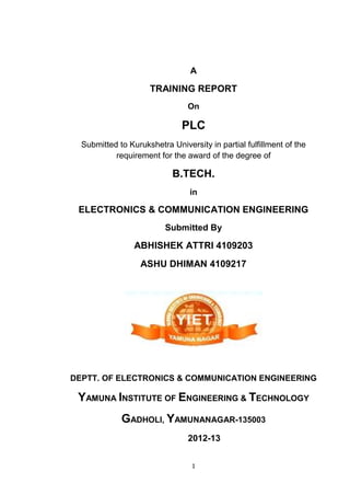 1
A
TRAINING REPORT
On
PLC
Submitted to Kurukshetra University in partial fulfillment of the
requirement for the award of the degree of
B.TECH.
in
ELECTRONICS & COMMUNICATION ENGINEERING
Submitted By
ABHISHEK ATTRI 4109203
ASHU DHIMAN 4109217
DEPTT. OF ELECTRONICS & COMMUNICATION ENGINEERING
YAMUNA INSTITUTE OF ENGINEERING & TECHNOLOGY
GADHOLI, YAMUNANAGAR-135003
2012-13
 